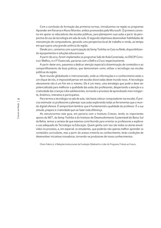 Crescer em Rede

10

Com a conclusão da formação das primeiras turmas, introduzimos na região os programas
Aprender em Parceria e Aluno Monitor, ambos promovidos pela Microsoft. O primeiro consistia em apoiar os educadores das escolas públicas, para planejarem suas aulas a partir da perspectiva do uso da tecnologia em sala de aula. O segundo objetivava desenvolver habilidades de
manutenção de computadores, gerando uma perspectiva local de trabalho e renda, ao tempo
em que supria uma grande carência da região.
Desde 2011, contamos com a participação da Semp Toshiba no Caia na Rede, disponibilizando equipamentos e soluções educacionais.
A partir de 2012, foram implantados os programas Sala de Aula Conectada, na OSCIP Construir Melhor, e o IT Essencials, parcerias com a Dell e a Cisco respectivamente.
A partir deste ano, passamos a dedicar atenção especial à disseminação de conteúdos e ao
compartilhamento de boas práticas, que demonstrem como utilizar a tecnologia nas escolas
públicas da região.
Num mundo globalizado e interconectado, onde as informações e o conhecimento estão a
um clique de nós, é impossível pensar em escolas divorciadas deste mundo novo. A tecnologia
obviamente não é um fim em si mesmo. Ela é um meio, uma estratégia que pode e deve ser
potencializada para melhorar a qualidade das aulas dos professores, despertando a atenção e a
criatividade das crianças e dos adolescentes, tornando o processo de aprendizado mais instigante, dinâmico, interativo e participativo.
Para termos a tecnologia na sala de aula, não basta colocar computadores nas escolas. É preciso estimular os professores a planejar suas aulas explorando todas as ferramentas que o mundo digital oferece. É sempre bom lembrar que é fundamental a qualidade do professor. É a sua
atitude, preparo e criatividade que vai fazer toda diferença.
Ao estruturarmos este guia, em parceria com o Instituto Crescer, tendo os importantes
apoios da NET, da Semp Toshiba e do Instituto de Desenvolvimento Sustentável do Baixo Sul
da Bahia, temos a certeza de que estamos contribuindo para orientar os professores a explorar
o uso adequado da Tecnologia na Educação. Quem ganha com isso são todos os atores envolvidos no processo, e, em especial, os estudantes, que poderão não apenas melhor aprender os
conteúdos curriculares, mas a partir do acesso irrestrito ao conhecimento, terão condições de
desenvolver iniciativas inovadoras, tornando-se produtores de novos conhecimentos.
Clovis Faleiro Jr. é Relações Institucionais da Fundação Odebrecht e Líder do Programa Tributo ao Futuro.

 