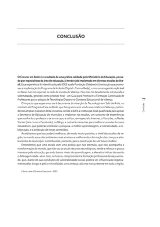 CONCLUSÃO

Liliana Leite é Diretora Executiva - IDES

109
Conclusão

O Crescer em Rede é o resultado de uma prática validada pelo Ministério da Educação, pensado por especialistas da área de educação, já tendo sido implantada em diversas escolas do Brasil. Essa experiência foi identificada pelo IDES e pela Fundação Odebrecht (instituição que promoveu a implantação do Programa de Inclusão Digital - Caia na Rede), como uma sugestão replicável
no Baixo Sul, em especial, na rede de escolas de Valença. Para isso, foi devidamente estruturada e
sistematizada, gerando como produto final - um Guia para Promover a Formação Continuada de
Professores para a adoção de Tecnologias Digitais no Contexto Educacional de Valença.
O impacto que esperamos será decorrente da inserção da Tecnologia em Sala de Aula, no
contexto do Programa Caia na Rede, que há 03 anos vem sendo executado em Valença, pretendendo ampliar o alcance desta iniciativa, sendo o IDES a instituição local qualificada para apoiar
a Secretaria de Educação do município a implantar nas escolas, um conjunto de experiências
que auxiliarão o professor a se tornar apto a utilizar, em especial a Internet, o Youtube, as Redes
Sociais (tais como o Facebook), os Blogs, e outras ferramentas para melhorar as aulas dos seus
educadores, que poderão estimular a pesquisa, a melhor aprendizagem, a interatividade, a colaboração, e a produção de novos conteúdos.
Acreditamos que isso poderá melhorar, de modo muito positivo, o nível das escolas de região, tornando as escolas ambientes mais atrativos e melhorando a formação das crianças e adolescentes do município. Contribuindo, portanto, para a construção de um futuro melhor.
Entendemos que uma escola com uma prática que não estimula, que não acompanha a
transformação do mundo, que não usa os atuais recursos tecnológicos, tende a reforçar o pouco
interesse pela educação, gerando baixos níveis de aprendizagem, e elevados índices de evasão
e defasagem idade-série. Isso, no futuro, comprometerá a formação profissional dessa juventude, que, diante de suas condições de vulnerabilidade social, poderá ser influenciada negativamente pelas drogas e pela criminalidade, uma ameaça cada vez mais presente em toda a região.

 