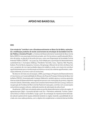 APOIO NO BAIXO SUL

IDES

111
Apoio no Baixo Sul

Com missão de “contribuir com o Etnodesenvolvimento no Baixo Sul da Bahia, estimulando a mobilização produtiva do tecido social através da articulação da Sociedade Civil, Poder Público e Iniciativa Privada”, o Instituto de Desenvolvimento Sustentável do Baixo Sul da
Bahia (IDES) é uma associação de direito privado, sem fins lucrativos e qualificada pelo Ministério da Justiça, na data de 26 de junho de 2000, como uma Organização da Sociedade Civil de
Interesse Público (OSCIP) - Lei 9.790/99. Está voltada para a promoção do desenvolvimento
sustentável dos 11 municípios (Valença, Presidente Tancredo, Cairu, Taperoá, Nilo Peçanha,
Ituberá, Piraí do Norte, Igrapiúna, Camamu, Ibirapitanga e Maraú) do território do Baixo Sul,
com o propósito de criar oportunidades dignas de trabalho e renda, com intuito de contribuir
significativamente para a transformação econômica e social, dos sistemas agroflorestais, à educação ambiental, ao turismo rural e ao ecoturismo.
No decorrer de treze anos de atuação, o IDES, que Integra o Programa de Desenvolvimento
e Crescimento com Sustentabilidade do Mosaico de Áreas de Proteção Ambiental do Baixo Sul
da Bahia (PDCIS), fomentado pela Fundação Odebrecht, também apoiou e continua apoiando
diversas ações de desenvolvimento regional em parceria com instituições do primeiro, segundo
e terceiro setores. Dentre elas, restauro do Convento Santo Antonio de Cairu (2004), restauro e
recuperação da Fortaleza do Morro de São Paulo (em execução), contribui com as associações
comunitárias e grupos culturais, realizando eventos de valorização da cultura local.
Atualmente, o IDES vem articulando ações em prol do desenvolvimento turístico da região. O
agroecoturismo (Agro – Economia de base rural, Eco – Patrimônio ambiental, Turismo- potencial turístico) no Baixo Sul da Bahia. Surge a partir da constatação da impressionante diversidade cultural e potencial de riqueza ambiental existente na região, havendo a possibilidade de ser
criada uma nova cadeia produtiva, com o objetivo de complementar a renda de diversas famílias

 