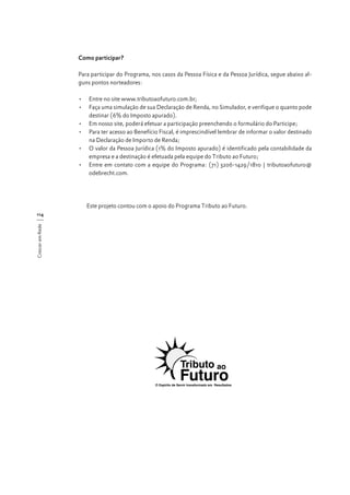 Como participar?
Para participar do Programa, nos casos da Pessoa Física e da Pessoa Jurídica, segue abaixo alguns pontos norteadores:
•	 Entre no site www.tributoaofuturo.com.br;
•	 Faça uma simulação de sua Declaração de Renda, no Simulador, e verifique o quanto pode
destinar (6% do Imposto apurado).
•	 Em nosso site, poderá efetuar a participação preenchendo o formulário do Participe;
•	 Para ter acesso ao Benefício Fiscal, é imprescindível lembrar de informar o valor destinado
na Declaração de Importo de Renda;
•	 O valor da Pessoa Jurídica (1% do Imposto apurado) é identificado pela contabilidade da
empresa e a destinação é efetuada pela equipe do Tributo ao Futuro;
•	 Entre em contato com a equipe do Programa: (71) 3206-1429/1810 | tributoaofuturo@
odebrecht.com.

Este projeto contou com o apoio do Programa Tributo ao Futuro.
Crescer em Rede

114

 