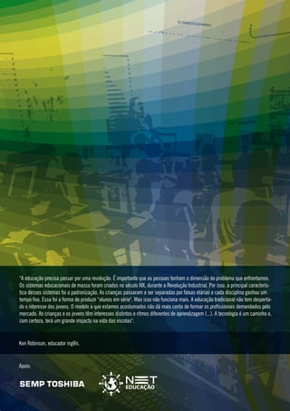 "A educação precisa passar por uma revolução. É importante que as pessoas tenham a dimensão do problema que enfrentamos.
Os sistemas educacionais de massa foram criados no século XIX, durante a Revolução Industrial. Por isso, a principal característica desses sistemas foi a padronização. As crianças passaram a ser separadas por faixas etárias e cada disciplina ganhou um
tempo fixo. Essa foi a forma de produzir "alunos em série". Mas isso não funciona mais. A educação tradicional não tem despertado o interesse dos jovens. O modelo a que estamos acostumados não dá mais conta de formar os profissionais demandados pelo
mercado. As crianças e os jovens têm interesses distintos e ritmos diferentes de aprendizagem (...). A tecnologia é um caminho e,
com certeza, terá um grande impacto na vida das escolas".

Ken Robinson, educador inglês.

Apoio:

 