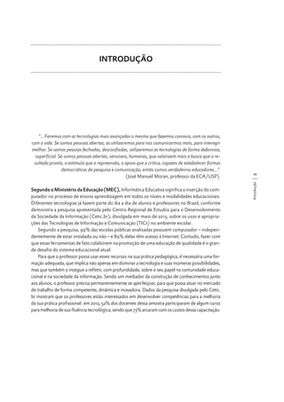 INTRODUÇÃO

Segundo o Ministério da Educação (MEC), Informática Educativa significa a inserção do computador no processo de ensino aprendizagem em todos os níveis e modalidades educacionais.
Diferentes tecnologias já fazem parte do dia a dia de alunos e professores no Brasil, conforme
demonstra a pesquisa apresentada pelo Centro Regional de Estudos para o Desenvolvimento
da Sociedade da Informação (Cetic.br), divulgada em maio de 2013, sobre os usos e apropriações das Tecnologias de Informação e Comunicação (TICs) no ambiente escolar.
Segundo a pesquisa, 99% das escolas públicas analisadas possuem computador – independentemente de estar instalado ou não – e 89% delas têm acesso à Internet. Contudo, fazer com
que essas ferramentas de fato colaborem na promoção de uma educação de qualidade é o grande desafio do sistema educacional atual.
Para que o professor possa usar esses recursos na sua prática pedagógica, é necessária uma formação adequada, que implica não apenas em dominar a tecnologia e suas inúmeras possibilidades,
mas que também o instigue a refletir, com profundidade, sobre o seu papel na comunidade educacional e na sociedade da informação. Sendo um mediador da construção de conhecimentos junto
aos alunos, o professor precisa permanentemente se aperfeiçoar, para que possa atuar no mercado
de trabalho de forma competente, dinâmica e inovadora. Dados da pesquisa divulgada pelo Cetic.
br mostram que os professores estão interessados em desenvolver competências para a melhoria
da sua prática profissional: em 2012, 52% dos docentes dessa amostra participaram de algum curso
para melhoria de sua fluência tecnológica, sendo que 73% arcaram com os custos dessa capacitação.

11
Introdução

“... Faremos com as tecnologias mais avançadas o mesmo que fazemos conosco, com os outros,
com a vida. Se somos pessoas abertas, as utilizaremos para nos comunicarmos mais, para interagir
melhor. Se somos pessoas fechadas, desconfiadas, utilizaremos as tecnologias de forma defensiva,
superficial. Se somos pessoas abertas, sensíveis, humanas, que valorizam mais a busca que o resultado pronto, o estímulo que a repreensão, o apoio que a crítica, capazes de estabelecer formas
democráticas de pesquisa e comunicação, então somos verdadeiros educadores...”.
(José Manuel Moran, professor da ECA/USP).

 