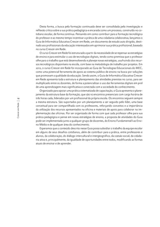 Crescer em Rede

12

Desta forma, a busca pela formação continuada deve ser consolidada pela investigação e
reflexão crítica sobre a sua prática pedagógica e encarada como um processo, construído no cotidiano escolar, de forma contínua. Pensando em como contribuir para a formação tecnológica
do professor e ao mesmo tempo incentivar a prática de uma cidadania colaborativa, lançamos o
Guia de Informática Educativa Crescer em Rede, um documento de estudo auto dirigido, destinado aos profissionais da educação interessados em aprimorar sua prática profissional, baseado
no curso Crescer em Rede.
O curso Crescer em Rede foi estruturado a partir da necessidade de se repensar as estratégias
de ensino e para estimular o uso de tecnologias digitais, tendo como premissa que o professor
olhe para o trabalho que está desenvolvendo e planeje novas estratégias, usufruindo dos recursos tecnológicos disponíveis na escola, com base na metodologia de trabalho por projetos. Em
2012, o curso Crescer em Rede foi incorporado ao Guia de Tecnologias Educacionais do MEC,
como uma potencial ferramenta de apoio ao sistema público de ensino na busca por soluções
que promovam a qualidade da educação. Sendo assim, o Guia de Informática Educativa Crescer
em Rede apresenta toda a estrutura e planejamento das atividades previstas no curso, para ser
multiplicado entre os docentes, de forma a potencializar o uso das ferramentas digitais em prol
de uma aprendizagem mais significativa e conectada com a sociedade do conhecimento.
Organizado para apoiar uma prática sistematizada de capacitação, o Guia apresenta o planejamento da estrutura base da formação, que são 10 encontros presenciais com carga horária de
três horas cada, liderados por um profissional da própria escola. Os encontros seguem sempre
a mesma estrutura. São suportados por um planejamento a ser seguido pelo líder, uma base
conceitual para ser compartilhada com os professores, reforçando conceitos e a importância
da utilização dos recursos apresentados na oficina e materiais de apoio para colaborar na implementação das oficinas. Por ser organizado de forma com que cada professor olhe para sua
prática pedagógica e pense em novas estratégias de ensino, a proposta de atividades do Guia
pode ser implementada junto a qualquer grupo de docentes, do Ensino Fundamental I ao Ensino Médio e de qualquer área do conhecimento.
Esperamos que o conteúdo descrito nesse Guia possa subsidiar o trabalho da equipe escolar
em alguns de seus desafios cotidianos, além de contribuir para a prática, entre professores e
alunos, da colaboração, do diálogo intercultural e intergeográfico, da coesão social, da cidadania ativa e, principalmente, da igualdade de oportunidades entre todos, modificando as formas
atuais de ensinar e de aprender.

 