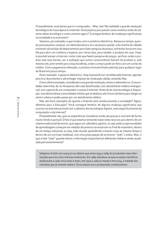 Crescer em Rede

14

Provavelmente, você pense que é o computador... Mas, não! Na realidade a grande revolução
tecnológica da nossa época é a Internet. Você já parou para pensar como vivíamos antes do advento desta tecnologia e como vivemos agora? Consegue lembrar de mudanças significativas
na sociedade e na economia?
Vejamos, por exemplo, o que mudou com o comércio eletrônico. Até pouco tempo, quando precisávamos comprar um eletrodoméstico era necessário perder uma manhã de sábado
visitando várias lojas de departamento para fazer pesquisa de preços, enfrentar horas em uma
fila para abrir um crediário e esperar, por vários dias, para receber o produto em casa. Hoje,
é possível acessar a Internet, visitar sites que fazem pesquisa de preços, verificar onde o produto está mais barato, ver a avaliação que outros consumidores fizeram do produto e, este
mesmo site, já te remete para a loja escolhida, onde a compra pode ser feita com um cartão de
crédito. Com o pagamento efetuado, o produto é encaminhado pela loja para qualquer lugar
do Brasil em pouco tempo.
Outro exemplo: o governo eletrônico. Hoje é possível tirar certidões pela Internet, agendar
para tirar documentos e até entregar imposto de renda pelo celular, evitando filas.
Como último exemplo, considerado uma grande revolução, temos a telemedicina. Comunidades ribeirinhas do rio Amazonas têm sido beneficiadas com atendimento médico emergencial, com suporte de um computador e acesso à Internet. Antes de ter esta tecnologia à disposição, moradores destas comunidades tinham que se deslocar até 7 horas de barco para chegar ao
centro urbano e poder passar por um atendimento médico.
Não são bons exemplos do quanto a Internet está revolucionando a sociedade? Agora,
olhemos para a Educação? Você consegue lembrar de alguma mudança significativa que
ocorreu na área educacional com o advento das tecnologias digitais, mais especificamente do
computador e da Internet?
Provavelmente não, pois as experiências inovadoras ainda são poucas e ocorrem de forma
muito tímida e pontual. O fato é que estamos tentando trazer estes recursos para dentro de um
sistema tradicional de ensino, que segue um calendário agrário, ou seja onde as oportunidades
de aprendizagem começam em meados de janeiro e se encerram no final de novembro, dentro
de um tempo industrial, ou seja, todo mundo aprendendo a mesma coisa ao mesmo tempo e
dentro de um currículo medieval, com uma preocupação de se ensinar “tudo” a todos. Mas, o
que é este “tudo” quando temos a informação disponível em diferentes mídias e sendo atualizada permanentemente?

Seligman & John em 2009 já nos diziam que entre 1954 e 1984 foi produzido mais informações que nos cinco mil anos anteriores. Em 1984 calculava-se que os textos científicos
duplicavam a cada cinco anos e meio, em 1990 a cada 20 meses e em 2004, a metade dos
cientistas que já viveram sobre a Terra estava vivo e produzindo conhecimento.

 