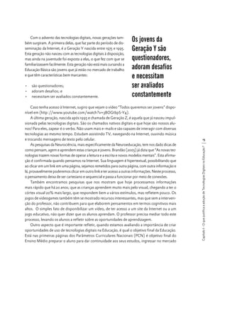 •	 são questionadores;
•	 adoram desafios; e
•	 necessitam ser avaliados constantemente.

Os jovens da
Geração Y são
questionadores,
adoram desafios
e necessitam
ser avaliados
constantemente

Caso tenha acesso à Internet, sugiro que vejam o vídeo “Todos queremos ser jovens” disponível em (http://www.youtube.com/watch?v=3BOGtbpS-Y4).
A última geração, nascida após 1995 e chamada de Geração Z, é aquela que já nasceu impulsionada pelas tecnologias digitais. São os chamados nativos digitais e que hoje são nossos alunos! Para eles, zapear é o verbo. Não usam mais e-mails e são capazes de interagir com diversas
tecnologias ao mesmo tempo. Estudam assistindo TV, navegando na Internet, ouvindo música
e trocando mensagens de texto pelo celular.
As pesquisas da Neurociência, mais especificamente da Neuroeducação, tem nos dado dicas de
como pensam, agem e aprendem estas crianças e jovens. Brandão (2005) já dizia que “As novas tecnologias trazem novas formas de operar a leitura e a escrita e novos modelos mentais”. Esta afirmação é confirmada quando pensamos na Internet. Sua linguagem é hipertextual, possibilitando que
ao clicar em um link em uma página, sejamos remetidos para outra página, com outra informação e
lá, provavelmente poderemos clicar em outro link e ter acesso a outras informações. Neste processo,
o pensamento deixa de ser cartesiano e sequencial e passa a funcionar por meio de conexões.
Também encontramos pesquisas que nos mostram que hoje processamos informações
mais rápido que há 20 anos; que as crianças aprendem muito mais pelo visual, chegando a ter o
córtex visual 20% mais largo, que respondem bem a vários estímulos, mas refletem pouco. Os
jogos de videogames também têm se mostrado recursos interessantes, mas que sem a intervenção do professor, não contribuem para que elaborem pensamentos em termos cognitivos mais
altos. O simples fato de disponibilizar um vídeo, de ter acesso a um site da Internet ou a um
jogo educativo, não quer dizer que os alunos aprendam. O professor precisa mediar todo este
processo, levando os alunos a refletir sobre as oportunidades de aprendizagem.
Outro aspecto que é importante refletir, quando estamos avaliando a importância de criar
oportunidades de uso de tecnologias digitais na Educação, é qual o objetivo final da Educação.
Está nas primeiras páginas dos Parâmetros Curriculares Nacionais (PCN) é objetivo final do
Ensino Médio preparar o aluno para dar continuidade aos seus estudos, ingressar no mercado

15
Capítulo I - O que justifica a adoção de Tecnologias Digitais na Educação?

Com o advento das tecnologias digitais, novas gerações também surgiram. A primeira delas, que faz parte do período de disseminação da Internet, é a Geração Y nascida entre 1975 e 1995.
Esta geração não nasceu com as tecnologias digitais à disposição,
mas ainda na juventude foi exposta a elas, o que fez com que se
familiarizassem facilmente. Esta geração não está mais cursando a
Educação Básica são jovens que já estão no mercado de trabalho
e que têm características bem marcantes:

 