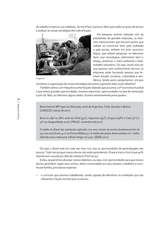 de trabalho e exercer sua cidadania. Se isto é fato, é preciso olhar para todos os graus de ensino
e analisar se nossas estratégias têm sido eficazes.
Em pesquisa recente realizada com 63
presidentes de grandes empresas, os mesmos mencionaram que buscam jovens que
saibam se comunicar bem pela oralidade
e pela escrita, tenham um bom raciocínio
lógico, que saibam pesquisar, se relacionar
bem, usar tecnologias, administrar bem o
tempo, preservar o meio ambiente e fazer
trabalho voluntário. Ou seja, muito mais do
que pessoas com conhecimento técnico, as
empresas estão buscando pessoas que tenham atitude, iniciativa, criatividade e resiImagem 01
liência. Sendo assim, perguntamos: em que
momento a organização de nossas estratégias de ensino suportam estes novos desafios?
Também vemos com frequência informações dizendo que já somos a 6ª economia mundial
e que temos grandes oportunidades: eventos esportivos, oportunidades na área de mineração
e pré-sal. Mas, ao olharmos alguns dados, ficamos extremamente preocupados:
Crescer em Rede

16

Brasil está em 88º lugar em Educação, atrás da Argentina, Chile, Equador e Bolívia.
(UNESCO, março de 2011)
Brasil é o 84º no IDH, atrás do Chile (44º), Argentina (45º), Uruguai (48º) e Cuba (51º) e
73º em desigualdade social. (PNUD, novembro de 2011)
A média do Brasil das avaliações aplicadas nos anos iniciais do ensino fundamental foi de
5,0, nos anos finais, 4,1 e no Ensino Médio, 3,7. A média dos países desenvolvidos é 6 – índice
definido como meta para o Brasil atingir em 2022. (IDEB, 2011)

Ou seja, o Brasil está sim cada vez mais rico, mas as oportunidades de aprendizagem são
poucas. Tudo isso porque nossos alunos não estão aprendendo. O que é mais crítico é que 40%
abandonam a escola por falta de interesse (FGV 2009).
Então, se queremos alcançar nossos objetivos, ou seja, criar oportunidades para que nossos
alunos aprendam, sigam seus sonhos, deem continuidade aos seus estudos, trabalhem e constituam família, precisamos repensar:
•	 o currículo que estamos trabalhando, sendo capazes de identificar os conteúdos que são
relevantes e façam sentido para os alunos;

 