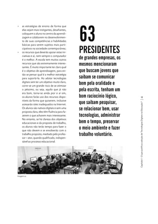 A caminho da reflexão final...

Imagem 02

63

PRESIDENTES

de grandes empresas, os
mesmos mencionaram
que buscam jovens que
saibam se comunicar
bem pela oralidade e
pela escrita, tenham um
bom raciocínio lógico,
que saibam pesquisar,
se relacionar bem, usar
tecnologias, administrar
bem o tempo, preservar
o meio ambiente e fazer
trabalho voluntário.

17
Capítulo I - O que justifica a adoção de Tecnologias Digitais na Educação?

•	 as estratégias de ensino de forma que
elas sejam mais instigantes, desafiantes,
coloquem o aluno no centro da aprendizagem e colaborem no desenvolvimento de suas competências e habilidades
básicas para serem sujeitos mais participativos na sociedade contemporânea;
•	 os recursos que deverão apoiar estas iniciativas e aí, nem sempre o computador
é o melhor. A escola tem muitos outros
recursos que são extremamente interessantes. É muito importante ter claro qual
é o objetivo de aprendizagem, para então se pensar qual é a melhor estratégia
para suportá-la. Ao adotar tecnologias
digitais sem ter um objetivo muito claro,
corre-se um grande risco de se otimizar
o péssimo, ou seja, aquilo que já não
era bom, torna-se ainda pior e aí sim,
os alunos farão uso dos recursos disponíveis da forma que quiserem, inclusive
acessarão sites inadequados na Internet.
Os alunos são nativos digitais e sem uma
proposta clara, eles têm fluência para fazerem o que acharem mais interessante.
No entanto, se há clareza dos objetivos
educacionais e da proposta de trabalho,
os alunos não terão tempo para fazer o
que não devem e se envolverão com o
trabalho proposto, mediado pelo professor – ator, quando qualificado, indispensável ao processo educacional.

 