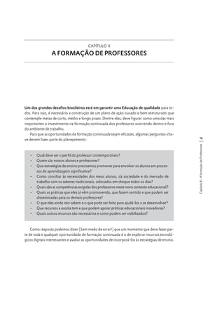 CAPÍTULO II

A FORMAÇÃO DE PROFESSORES

•	 Qual deve ser o perfil do professor contemporâneo?
•	 Quem são nossos alunos e professores?
•	 Que estratégias de ensino precisamos promover para envolver os alunos em processos de aprendizagem significativa?
•	 Como conciliar às necessidades dos meus alunos, da sociedade e do mercado de
trabalho com os saberes tradicionais, colocados em cheque todos os dias?
•	 Quais são as competências exigidas dos professores neste novo contexto educacional?
•	 Quais as práticas que eles já vêm promovendo, que fazem sentido e que podem ser
disseminadas para os demais professores?
•	 O que eles ainda não sabem e o que pode ser feito para ajudá-los a se desenvolver?
•	 Que recursos a escola tem e que podem apoiar práticas educacionais inovadoras?
•	 Quais outros recursos são necessários e como podem ser viabilizados?

Como resposta podemos dizer (Sem medo de errar!) que um momento que deve fazer parte de toda e qualquer oportunidade de formação continuada é o de explorar recursos tecnológicos digitais interessantes e avaliar as oportunidades de incorporá-los às estratégias de ensino.

19
Capítulo II - A formação de Professores

Um dos grandes desafios brasileiros está em garantir uma Educação de qualidade para todos. Para isso, é necessário a construção de um plano de ação ousado e bem estruturado que
contemple metas de curto, médio e longo prazo. Dentre elas, deve figurar como uma das mais
importantes o investimento na formação continuada dos professores ocorrendo dentro e fora
do ambiente de trabalho.
Para que as oportunidades de formação continuada sejam eficazes, algumas perguntas-chave devem fazer parte do planejamento:

 