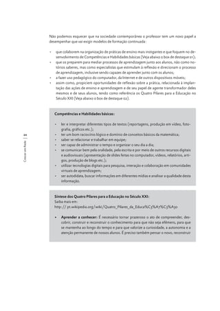 Não podemos esquecer que na sociedade contemporânea o professor tem um novo papel a
desempenhar que vai exigir modelos de formação continuada:
•	 que colaborem na organização de práticas de ensino mais instigantes e que foquem no desenvolvimento de Competências e Habilidades básicas (Veja abaixo o box de destaque 01);
•	 que os preparem para mediar processos de aprendizagem junto aos alunos, não como notórios saberes, mas como especialistas que estimulam à reflexão e direcionam o processo
de aprendizagem, inclusive sendo capazes de aprender junto com os alunos;
•	 a fazer uso pedagógico do computador, da Internet e de outros dispositivos móveis;
•	 assim como, propiciem oportunidades de reflexão sobre a prática, relacionada à implantação das ações de ensino e aprendizagem e de seu papel de agente transformador deles
mesmos e de seus alunos, tendo como referência os Quatro Pilares para a Educação no
Século XXI (Veja abaixo o box de destaque 02).

Competências e Habilidades básicas:

Crescer em Rede

20

•	 ler e interpretar diferentes tipos de textos (reportagens, produção em vídeo, fotografia, gráficos etc.);
•	 ter um bom raciocínio lógico e domínio de conceitos básicos da matemática;
•	 saber se relacionar e trabalhar em equipe;
•	 ser capaz de administrar o tempo e organizar o seu dia a dia;
•	 se comunicar bem pela oralidade, pela escrita e por meio de outros recursos digitais
e audiovisuais (apresentação de slides feitas no computador, vídeos, relatórios, artigos, produção de blogs etc.);
•	 utilizar tecnologias digitais para pesquisa, interação e colaboração em comunidades
virtuais de aprendizagem;
•	 ser autodidata, buscar informações em diferentes mídias e analisar a qualidade desta
informação.

Síntese dos Quatro Pilares para a Educação no Século XXI:
Saiba mais em:
http:// pt.wikipedia.org/wiki/Quatro_Pilares_da_Educa%C3%A7%C3%A3o
•	 Aprender a conhecer: É necessário tornar prazeroso o ato de compreender, descobrir, construir e reconstruir o conhecimento para que não seja efêmero, para que
se mantenha ao longo do tempo e para que valorize a curiosidade, a autonomia e a
atenção permanente de nossos alunos. É preciso também pensar o novo, reconstruir

 