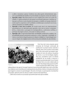 o velho e reinventar o pensar. Combinar uma cultura geral, suficientemente vasta,
com a possibilidade de trabalhar em profundidade um pequeno número de matérias.
•	 Aprender a fazer: Não basta preparar-se com cuidados para inserir-se no setor do
trabalho. A rápida evolução por que passam as profissões pede que o indivíduo esteja apto a enfrentar novas situações de emprego e a trabalhar em equipe, desenvolvendo espírito cooperativo e de humildade na reelaboração conceitual e nas trocas,
valores necessários ao trabalho coletivo.
•	 Aprender a viver com os outros: No mundo atual, este é um importantíssimo
aprendizado por ser valorizado quem aprende a viver com os outros, a compreendê-los, a desenvolver a percepção de interdependência, a administrar conflitos, a
participar de projetos comuns, a ter prazer no esforço comum.
•	 Aprender a ser: É importante desenvolver sensibilidade, sentido ético e estético, responsabilidade pessoal, pensamento autônomo e crítico, imaginação, criatividade, iniciativa e crescimento integral da pessoa em relação à inteligência. A aprendizagem precisa ser integral, não negligenciando nenhuma das potencialidades de cada indivíduo.

21
Capítulo II - A formação de Professores

Este Guia tem como proposta apoiar
iniciativas de formação continuada de
professores na própria escola, trazendo à
reflexão, bem como à prática novas ideias
para o dia a dia escolar que estejam organizadas em torno de práticas inovadoras
de ensino e uso de tecnologias digitais.
Para isso, convidamos você e os demais
professores de sua escola a vivenciar a
proposta apresentada pelo Curso Crescer
em Rede. Este curso está credenciado no
Guia de Tecnologias Educacionais do MiImagem 03
nistério da Educação (MEC) (http://portaldoprofessor.mec.gov.br/storage/materiais/0000016303.pdf, página 174) e tem como objetivo colaborar com os professores no planejamento de práticas criativas e inovadoras de ensino
que engajem os alunos na aprendizagem. Durante a formação, os participantes irão desenhar
um projeto, aplicá-lo junto aos alunos e avaliar como foi esta experiência.
Lidere esta iniciativa na sua escola e aproveitem bem esta oportunidade!

 