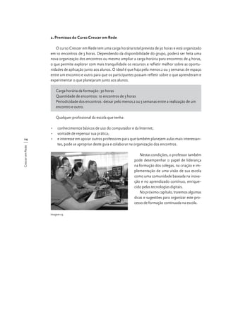 2. Premissas do Curso Crescer em Rede
O curso Crescer em Rede tem uma carga horária total prevista de 30 horas e está organizado
em 10 encontros de 3 horas. Dependendo da disponibilidade do grupo, poderá ser feita uma
nova organização dos encontros ou mesmo ampliar a carga horária para encontros de 4 horas,
o que permite explorar com mais tranquilidade os recursos e refletir melhor sobre as oportunidades de aplicação junto aos alunos. O ideal é que haja pelo menos 2 ou 3 semanas de espaço
entre um encontro e outro para que os participantes possam refletir sobre o que aprenderam e
experimentar o que planejaram junto aos alunos.
Carga horária da formação: 30 horas
Quantidade de encontros: 10 encontros de 3 horas
Periodicidade dos encontros: deixar pelo menos 2 ou 3 semanas entre a realização de um
encontro e outro.
Qualquer profissional da escola que tenha:

Crescer em Rede

24

•	 conhecimentos básicos de uso do computador e da Internet;
•	 vontade de repensar sua prática;
•	 e interesse em apoiar outros professores para que também planejem aulas mais interessantes, pode se apropriar deste guia e colaborar na organização dos encontros.
Nestas condições, o professor também
pode desempenhar o papel de liderança
na formação dos colegas, na criação e implementação de uma visão de sua escola
como uma comunidade baseada na inovação e no aprendizado contínuo, enriquecido pelas tecnologias digitais.
No próximo capítulo, traremos algumas
dicas e sugestões para organizar este processo de formação continuada na escola.
Imagem 04

 