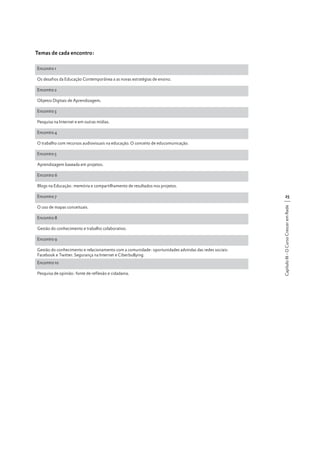Temas de cada encontro:
Encontro 1
Os desafios da Educação Contemporânea a as novas estratégias de ensino.
Encontro 2
Objetos Digitais de Aprendizagem.
Encontro 3
Pesquisa na Internet e em outras mídias.
Encontro 4
O trabalho com recursos audiovisuais na educação. O conceito de educomunicação.
Encontro 5
Aprendizagem baseada em projetos.
Encontro 6

Encontro 7

25

O uso de mapas conceituais.

Capítulo III - O Curso Crescer em Rede

Blogs na Educação: memória e compartilhamento de resultados nos projetos.

Encontro 8
Gestão do conhecimento e trabalho colaborativo.
Encontro 9
Gestão do conhecimento e relacionamento com a comunidade: oportunidades advindas das redes sociais:
Facebook e Twitter. Segurança na Internet e Ciberbullying.
Encontro 10
Pesquisa de opinião: fonte de reflexão e cidadania.

 