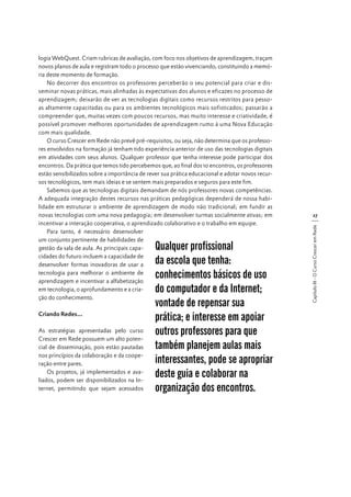 Criando Redes...
As estratégias apresentadas pelo curso
Crescer em Rede possuem um alto potencial de disseminação, pois estão pautadas
nos princípios da colaboração e da cooperação entre pares.
Os projetos, já implementados e avaliados, podem ser disponibilizados na Internet, permitindo que sejam acessados

Qualquer profissional
da escola que tenha:
conhecimentos básicos de uso
do computador e da Internet;
vontade de repensar sua
prática; e interesse em apoiar
outros professores para que
também planejem aulas mais
interessantes, pode se apropriar
deste guia e colaborar na
organização dos encontros.

27
Capítulo III - O Curso Crescer em Rede

logia WebQuest. Criam rubricas de avaliação, com foco nos objetivos de aprendizagem, traçam
novos planos de aula e registram todo o processo que estão vivenciando, constituindo a memória deste momento de formação.
No decorrer dos encontros os professores perceberão o seu potencial para criar e disseminar novas práticas, mais alinhadas às expectativas dos alunos e eficazes no processo de
aprendizagem; deixarão de ver as tecnologias digitais como recursos restritos para pessoas altamente capacitadas ou para os ambientes tecnológicos mais sofisticados; passarão a
compreender que, muitas vezes com poucos recursos, mas muito interesse e criatividade, é
possível promover melhores oportunidades de aprendizagem rumo à uma Nova Educação
com mais qualidade.
O curso Crescer em Rede não prevê pré-requisitos, ou seja, não determina que os professores envolvidos na formação já tenham tido experiência anterior de uso das tecnologias digitais
em atividades com seus alunos. Qualquer professor que tenha interesse pode participar dos
encontros. Da prática que temos tido percebemos que, ao final dos 10 encontros, os professores
estão sensibilizados sobre a importância de rever sua prática educacional e adotar novos recursos tecnológicos, tem mais ideias e se sentem mais preparados e seguros para este fim.
Sabemos que as tecnologias digitais demandam de nós professores novas competências.
A adequada integração destes recursos nas práticas pedagógicas dependerá de nossa habilidade em estruturar o ambiente de aprendizagem de modo não tradicional; em fundir as
novas tecnologias com uma nova pedagogia; em desenvolver turmas socialmente ativas; em
incentivar a interação cooperativa, o aprendizado colaborativo e o trabalho em equipe.
Para tanto, é necessário desenvolver
um conjunto pertinente de habilidades de
gestão da sala de aula. As principais capacidades do futuro incluem a capacidade de
desenvolver formas inovadoras de usar a
tecnologia para melhorar o ambiente de
aprendizagem e incentivar a alfabetização
em tecnologia, o aprofundamento e a criação do conhecimento.

 