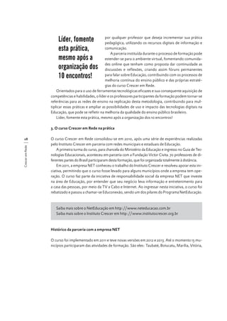 Líder, fomente
esta prática,
mesmo após a
organização dos
10 encontros!

por qualquer professor que deseja incrementar sua prática
pedagógica, utilizando os recursos digitais de informação e
comunicação.
A parceria instituída durante o processo de formação pode
estender-se para o ambiente virtual, fomentando comunidades online que tenham como proposta dar continuidade as
discussões e reflexões, criando assim fóruns permanentes
para falar sobre Educação, contribuindo com os processos de
melhoria contínua do ensino público e das próprias estratégias do curso Crescer em Rede.
Orientados para o uso de ferramentas tecnológicas eficazes e sua consequente aquisição de
competências e habilidades, o líder e os professores participantes da formação podem tornar-se
referências para as redes de ensino na replicação desta metodologia, contribuindo para multiplicar essas práticas e ampliar as possibilidades de uso e impacto das tecnologias digitais na
Educação, que pode se refletir na melhoria da qualidade do ensino público brasileiro.
Líder, fomente esta prática, mesmo após a organização dos 10 encontros!
3. O curso Crescer em Rede na prática

Crescer em Rede

28

O curso Crescer em Rede consolidou-se em 2010, após uma série de experiências realizadas
pelo Instituto Crescer em parceria com redes municipais e estaduais de Educação.
A primeira turma do curso, para chancela do Ministério da Educação e ingresso no Guia de Tecnologias Educacionais, aconteceu em parceria com a Fundação Victor Civita. 70 professores de diferentes partes do Brasil participaram desta formação, que foi organizada totalmente à distância.
Em 2011, a empresa NET conheceu o trabalho do Instituto Crescer e resolveu apoiar esta iniciativa, permitindo que o curso fosse levado para alguns municípios onde a empresa tem operação. O curso faz parte da iniciativa de responsabilidade social da empresa NET que investe
na área de Educação, por entender que seu negócio leva informação e entretenimento para
a casa das pessoas, por meio da TV a Cabo e Internet. Ao ingressar nesta iniciativa, o curso foi
rebatizado e passou a chamar-se Educonexão, sendo um dos pilares do Programa NetEducação.

Saiba mais sobre o NetEducação em http://www.neteducacao.com.br
Saiba mais sobre o Instituto Crescer em http://www.institutocrescer.org.br

Histórico da parceria com a empresa NET
O curso foi implementado em 2011 e teve novas versões em 2012 e 2013. Até o momento 15 municípios participaram das atividades de formação. São eles: Taubaté, Botucatu, Marília, Vitória,

 