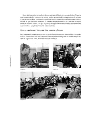 Como já dito anteriormente, dependendo da disponibilidade do grupo, poderá ser feita uma
nova organização dos encontros ou mesmo ampliar a carga horária para encontros de 4 horas,
o que permite explorar com mais tranquilidade os recursos e refletir melhor sobre as oportunidades de aplicação junto aos alunos. O ideal é que haja pelo menos 2 ou 3 semanas de espaço
entre um encontro e outro para que os participantes possam refletir sobre o que aprenderam e
experimentar o que planejaram junto aos seus alunos.
Como se organizar para liderar as práticas propostas pelo curso
Para que esta iniciativa seja um sucesso na escola é muito importante planejar bem a formação.
Abaixo, contribuímos com nossa experiência e compartilhamos algumas dicas de ações que devem ser organizadas antes, durante e depois da formação.

Crescer em Rede

32

Imagem 07

Imagem 09

Imagem 08

 