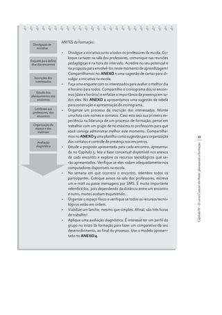 Enquete para definir
dias dos encontros

Inscrições dos
interessados
Estudo dos
planejamentos dos
encontros
Lembrete aos
professores, dos
encontros
Organização do
espaço e dos
materiais
Avaliação
diagnóstica

ANTES da formação:
•	 Divulgue a iniciativa junto a todos os professores da escola. Coloque cartazes na sala dos professores, comunique nas reuniões
pedagógicas e na hora do intervalo. Acredite no seu potencial e
na proposta para envolvê-los neste momento de aprendizagem!
Compartilhamos no ANEXO 1 uma sugestão de cartaz para divulgar a iniciativa na escola.
•	 Faça uma enquete com os interessados para avaliar o melhor dia
e horário para todos. Compartilhe o cronograma dos 10 encontros (data e horário) e enfatize a importância da presença em todos eles. No ANEXO 2 apresentamos uma sugestão de tabela
para construção e apresentação do cronograma.
•	 Organize um processo de inscrição dos interessados. Monte
uma lista com nomes e contatos. Caso esta seja sua primeira experiência na liderança de um processo de formação, pense em
trabalhar com um grupo de no máximo 10 professores para que
você consiga administrar melhor este momento. Compartilhamos no ANEXO 3 uma planilha como sugestão para organização
dos contatos e controle de presença nos encontros.
•	 Estude a proposta apresentada para cada encontro, apresentada no Capítulo 5, leia a base conceitual disponível nos anexos
de cada encontro e explore os recursos tecnológicos que serão apresentados. Verifique se eles rodam adequadamente nos
computadores disponíveis na escola.
•	 Na semana em que ocorrerá o encontro, relembre todos os
participantes. Coloque avisos na sala dos professores, escreva
um e-mail ou passe mensagens por SMS. É muito importante
relembrá-los, pois dependendo da distância entre um encontro
e outro, muitos acabam esquecendo...
•	 Organize o espaço físico e verifique se todos os recursos tecnológicos estão em ordem.
•	 Viabilize um lanche, mesmo que simples. Afinal, são três horas
de trabalho!
•	 Aplique uma avaliação diagnóstica. É interesse ter um perfil do
grupo no início da formação para fazer um comparativo do seu
desenvolvimento, ao final do processo. Use o modelo apresentado no ANEXO 4.

33
Capítulo IV - O curso Crescer em Rede: planejando a formação

Divulgação de
iniciativa

 