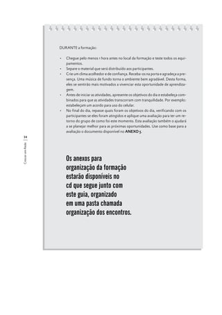 DURANTE a formação:
•	 Chegue pelo menos 1 hora antes no local da formação e teste todos os equipamentos.
•	 Separe o material que será distribuído aos participantes.
•	 Crie um clima acolhedor e de confiança. Receba-os na porta e agradeça a presença. Uma música de fundo torna o ambiente bem agradável. Desta forma,
eles se sentirão mais motivados a vivenciar esta oportunidade de aprendizagem.
•	 Antes de iniciar as atividades, apresente os objetivos do dia e estabeleça combinados para que as atividades transcorram com tranquilidade. Por exemplo:
estabeleçam um acordo para uso do celular.
•	 No final do dia, repasse quais foram os objetivos do dia, verificando com os
participantes se eles foram atingidos e aplique uma avaliação para ter um retorno do grupo de como foi este momento. Esta avaliação também o ajudará
a se planejar melhor para as próximas oportunidades. Use como base para a
avaliação o documento disponível no ANEXO 5.
Crescer em Rede

34

Os anexos para
organização da formação
estarão disponíveis no
cd que segue junto com
este guia, organizado
em uma pasta chamada
organização dos encontros.

 