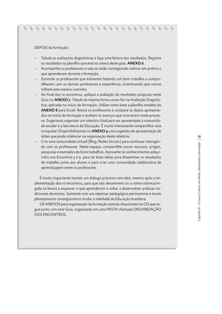DEPOIS da formação:

É muito importante manter um diálogo próximo com eles, mesmo após a implementação dos 10 encontros, para que não desaminem ou a rotina sobrecarregada os levará a esquecer o que aprenderam e voltar a desenvolver práticas tradicionais de ensino. Somente com um repensar pedagógico permanente e muito
planejamento conseguiremos mudar a realidade da Educação brasileira.
OS ANEXOS para organização da formação estarão disponíveis no CD que segue junto com este Guia, organizado em uma PASTA chamada ORGANIZAÇÃO
DOS ENCONTROS.

35
Capítulo IV - O curso Crescer em Rede: planejando a formação

•	 Tabule as avaliações diagnósticas e faça uma leitura dos resultados. Registre
os resultados na planilha que está no anexo deste guia. ANEXO 6.
•	 Acompanhe os professores e veja se estão conseguindo colocar em prática o
que aprenderam durante a formação.
•	 Estimule os professores que estiverem fazendo um bom trabalho a compartilharem com os demais professores a experiência, incentivando que outros
trilhem este mesmo caminho.
•	 Ao final dos 10 encontros, aplique a avaliação de resultados proposta neste
Guia no ANEXO 7. Tabule da mesma forma como fez na Avaliação Diagnóstica, aplicada no início da formação. Utilize como base a planilha modelo do
ANEXO 8 para Excel. Reúna os professores e compare os dados apresentados no início da formação e avaliem os avanços que ocorreram neste processo. Sugerimos organizar um relatório final para ser apresentado à comunidade escolar e a Secretaria de Educação. É muito interessante compartilhar esta
conquista! Disponibilizamos no ANEXO 9 uma sugestão de apresentação de
slides que pode colaborar na organização deste relatório.
•	 Crie uma comunidade virtual (Blog, Redes Sociais) para continuar interagindo com os professores. Neste espaço, compartilhe novos recursos, artigos,
pesquisas e exemplos de bons trabalhos. Aproveite os conhecimentos adquiridos nos Encontros 5 e 9 para ter boas ideias para disseminar os resultados
do trabalho junto aos alunos e para criar uma comunidade colaborativa de
aprendizagem entre os professores.

 