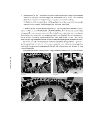 •	 Planejamento (45 min): após explorar os recursos e metodologias, os participantes serão
estimulados a planejar uma atividade para ser desenvolvida com os alunos, como forma de
já transformar este momento de formação em práticas de ensino inovadoras;
•	 Avaliação (15 min): como atividade final de qualquer formação, os participantes deverão
avaliar o encontro, dando subsídios para o líder aprimorar sua prática.
O material de cada encontro estará disponível no CD que segue junto com este Guia, organizado em PASTAS com o NÚMERO DE CADA ENCONTRO. Além do material que servirá de
base para cada encontro e desenvolvimento das atividades com os participantes, em cada pasta
disponibilizaremos um arquivo com uma apresentação mais detalhada dos conceitos explorados no módulo. O nome do arquivo será ENCONTRO X_BASE CONCEITUAL. Caso ache interessante, tire cópias deste documento e compartilhe com os participantes durante o encontro.
Esperamos que cada um deles seja um momento rico de troca de experiências e aprendizagem e que estimule, não somente um repensar pedagógico neste momento, mas uma prática
contínua de formação continuada na escola, liderada pela própria equipe que faz parte de cada
comunidade escolar.
Então, chega de conversa e vamos à prática. A seguir, apresentamos a proposta para cada encontro!

Crescer em Rede

38

Imagem 10

Imagem 12

Imagem 11

 