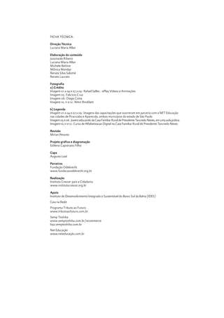 FICHA TÉCNICA:
Direção Técnica
Luciana Maria Allan
Elaboração do conteúdo
Jussinaide Ribeiro
Luciana Maria Allan
Michele Bettine
Mônica Mandaji
Renata Silva Salomé
Renato Laurato
Fotografia
a) Crédito
Imagem 01 a 04 e 07 a 09: Rafael Salles - ePlay Vídeos e Animações
Imagem 05: Fabrício Cruz
Imagem 06: Diego Costa
Imagem 10, 11 e 12: Almir Bindilatti
b) Legenda
Imagem 01 a 04 e 07 a 09: Imagens das capacitações que ocorreram em parceria com a NET Educação
nas cidades de Piracicaba e Aparecida, ambos municípios do estado de São Paulo
Imagem 05 e 06: Jovens educando da Casa Familiar Rural de Presidente Tancredo Neves, em uma aula prática
Imagem 10,11 e 12: Curso de Alfabetizacao Digital na Casa Familiar Rural de Presidente Tancredo Neves

Crescer em Rede

4

Revisão
Mirian Peixoto
Projeto gráfico e diagramação
Edileno Capistrano Filho
Capa
Augusto Leal
Parceiros
Fundação Odebrecht
www.fundacaoodebrecht.org.br
Realização
Instituto Crescer para a Cidadania
www.institutocrescer.org.br
Apoio
Instituto de Desenvolvimento Integrado e Sustentável do Baixo Sul da Bahia (IDES)
Caia na Rede
Programa Tributo ao Futuro
www.tributoaofuturo.com.br
Semp Toshiba
www.semptoshiba.com.br/ecommerce
loja.semptoshiba.com.br
Net Educação
www.neteducação.com.br

 