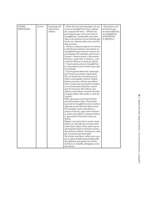 60 min

Construção de
uma história
coletiva

- Antes de iniciar esta atividade, crie sua
conta no GoogleDrive e faça o upload
do 7 arquivos de texto. - Solicitar aos
participantes que criem uma conta no
GoogleDrive. Compartilhe com todos
eles os documentos com as histórias que
você criou. Mostre a eles como você faz
este processo.
- Atribua a cada participante um número
e solicite que acessem o documento no
GoogleDrive que tenha seu número de
participação. Por exemplo, quem tiver o
número 1, deverá acessar o documento
História 1, quem tiver o número 2, o documento História 2 e assim por diante...
- O participante aciona o GoogleDrive
e o documento com o número que a ele
foi atribuído.
- O participante deverá dar continuidade a história que estiver registrada lá.
Dar um tempo de 3 minutos para que
deem continuidade a história. Depois
destes 3 minutos, solicitar que selecionem o trecho que escreveram e mudem
a cor do texto para identificar a parte
que foi escrita por ele. Solicitar que
salvem o documento, somente clicando
na opção Salvar. Não mudar o nome do
arquivo!
Pedir agora que o participante feche
este documento e abra o documento
que está no GoogleDrive com o número
seguinte ao que ele tinha aberto antes.
Por exemplo: quem tinha aberto o
arquivo História 3, agora abrirá História
4; quem havia aberto o arquivo História
7, agora abrirá História 8 e assim por
diante.
Repetir o processo três ou quatro vezes,
dando um intervalo de 3 minutos entre
cada sessão. Depois disso, pedir que os
participantes leiam as histórias construídas de forma coletiva. Teremos por volta
de 10 histórias bem divertidas!
Para fechar este bloco, reflita com o grupo as oportunidades apresentadas pelo
GoogleDrive para gestão do conhecimento e/ou trabalho pedagógico junto
aos alunos.

- Documento com
as histórias para
ser disponibilizado
no GoogleDrive
(ENCONTRO
8_ANEXO 2).

53
Capítulo V - Os encontros do curso - Crescer em Rede: plano de trabalho

EXPERIMENTAÇÃO

 