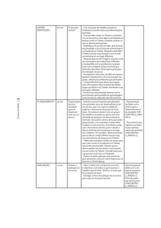 EXPERIMENTAÇÃO

60 min

O que pensamos?

- Crie um grupo de trabalho privado no
Facebook e convide todos os professores para
participar.
- Crie com eles contas no Twitter e conectem-se uns aos outros. Caso alguns participantes já
tenham conta no Twitter, somente conecte-os
com os demais participantes.
- Estabeleça um acordo com eles, que, durante
esta atividade, a única forma de comunicação é
via Facebook ou Twitter. Ninguém pode falar!
A ideia é simular uma situação como se cada
um estivesse em um lugar diferente.
- Pesquise duas ou três imagens, que para você
são marcantes e que trazem boas reflexões
e compartilhe com os professores no grupo.
Junto com a imagem, inclua uma frase que
estimule a discussão. Deixe que os participantes interajam um pouco.
- Acompanhe a discussão, escolha uma que esteja bem interessante e crie uma enquete. Via
grupo, solicite aos professores que participem.
- Compartilhe links para textos que tragam
mais informações sobre os temas abordados.
Sugira que leiam e via Twitter manifestem suas
principais reflexões.
- Ao terminar esta atividade, levante com os
participantes oportunidades de aprendizagem
junto aos alunos utilizando estas ferramentas.

PLANEJAMENTO

45 min

Organização
de uma
atividade
para ser
desenvolvida com os
alunos

- Solicitar aos participantes que planejem
uma atividade, para ser desenvolvida junto
aos alunos, que crie a oportunidade de
explorar a ferramenta de grupo do Facebook. O professor deverá criar um grupo
de trabalho e envolver os alunos em uma
atividade de pesquisa. Os alunos deverão
estimular discussões sobre o tema que estão
pesquisando, criar enquetes, compartilhar
imagens ou documentos. O professor pode
usar a ferramenta eventos para ir dando a
eles as diretrizes para produção e entrega
dos trabalhos. Em paralelo, deverá estimular
que os alunos compartilhem resumos das
suas descobertas de pesquisa no Twitter.
- Talvez seja necessário investir um tempo para
que criem contas no Facebook e no Twitter,
caso ainda não possuem. Solicitar que os
alunos ajudem uns aos outros e se conectem
uns aos outros no Twitter. Convide todos para
o grupo que você criou no Facebook.
- Deverá também planejar este momento
para aproveitar e discutir sobre Segurança na
Internet e Ciberbullying.

- Apresentação
de slides com a
diretriz para o
desenvolvimento
da atividade (ENCONTRO 9_ANEXO 1).

- Abrir o slide com a síntese do encontro
e relembrar com todos os participantes o
trabalho que foi feito. Verificar se tudo que
foi proposto foi feito.
- Entregar a ficha de avaliação do encontro
para cada um dos participantes.

Apresentação de
slides com a síntese do encontro
(ENCONTRO
9_ANEXO 1).
Ficha de avaliação do Encontro
(ENCONTRO
9_ANEXO 3).

Crescer em Rede

56

AVALIAÇÃO

15 min

Síntese e
avaliação do
Encontro

- Documento para
registrar a proposta para planejamento da atividade
(ENCONTRO
9_ANEXO 2) .

 