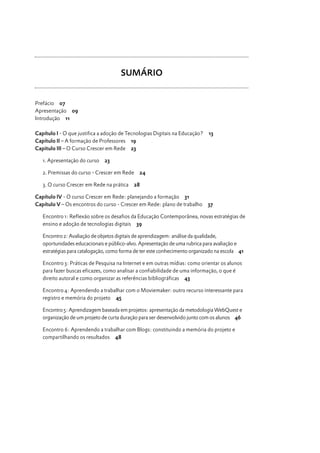 SUMÁRIO
Prefácio 07
Apresentação 09
Introdução 11
Capítulo I - O que justifica a adoção de Tecnologias Digitais na Educação?
Capítulo II – A formação de Professores 19
Capitulo III – O Curso Crescer em Rede 23
23

2. Premissas do curso - Crescer em Rede
3. O curso Crescer em Rede na prática

24

28

Capítulo IV - O curso Crescer em Rede: planejando a formação 31
Capítulo V – Os encontros do curso - Crescer em Rede: plano de trabalho

5

37

Encontro 1: Reflexão sobre os desafios da Educação Contemporânea, novas estratégias de
ensino e adoção de tecnologias digitais 39
Encontro 2: Avaliação de objetos digitais de aprendizagem: análise da qualidade,
oportunidades educacionais e público-alvo. Apresentação de uma rubrica para avaliação e
estratégias para catalogação, como forma de ter este conhecimento organizado na escola 41
Encontro 3: Práticas de Pesquisa na Internet e em outras mídias: como orientar os alunos
para fazer buscas eficazes, como analisar a confiabilidade de uma informação, o que é
direito autoral e como organizar as referências bibliográficas 43
Encontro 4: Aprendendo a trabalhar com o Moviemaker: outro recurso interessante para
registro e memória do projeto 45
Encontro 5: Aprendizagem baseada em projetos: apresentação da metodologia WebQuest e
organização de um projeto de curta duração para ser desenvolvido junto com os alunos 46
Encontro 6: Aprendendo a trabalhar com Blogs: constituindo a memória do projeto e
compartilhando os resultados 48

Prefácio

1. Apresentação do curso

13

 