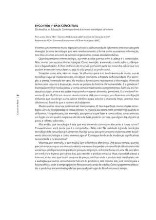 ENCONTRO 1 – BASE CONCEITUAL
Os desafios da Educação Contemporânea a as novas estratégias de ensino
Por Luciana Maria Allan – Doutora em Educação pela Faculdade de Educação da USP.
Redatora dos PCN+ Conceitos Estruturantes e PCN em Ação para o MEC.

Crescer em Rede

60

Vivemos um momento muito especial na história da humanidade. Momento este marcado pela
invenção de uma tecnologia que vem revolucionando a forma como acessamos informação,
nos relacionamos uns com os outros e organizamos nossas atividades diárias.
Quando pensamos em tecnologia, a primeira coisa que nos vêm à cabeça é o computador.
Mas, muitas outras coisas são tecnologias. Como exemplo: a televisão, o avião, o livro, a lâmpada e o liquidificador. Enfim, milhares de recursos que fazem parte do nosso dia a dia e que nos
ajudam a executar nossas tarefas, seja na vida pessoal ou profissional.
Situações como esta, não são novas. Se olharmos para trás, lembraremos de muitas outras
tecnologias que já revolucionaram, em algum momento, a história da humanidade. Por exemplo: a prensa. Inventada em 1439, ela mudou a forma como registramos a informação. Antes de
termos este recurso à disposição, muito se perdeu da história da humanidade. E a geladeira?
Inventada em 1857 revolucionou a forma como armazenamos os mantimentos. Sem ela, era necessário salgar carnes e era quase impossível armazenar alimentos perecíveis. E o telefone? Inventando em 1856 foi um recurso revolucionário. Até pouco tempo, para fazermos uma ligação
tínhamos que nos dirigir a uma cabine telefônica para solicitar a chamada. Hoje, já temos mais
celulares no Brasil do que o número de habitantes.
Muitos outros recursos poderiam ser mencionados. O fato é que hoje, muitas destas tecnologias já estão incorporadas na nossa rotina e, na maioria das vezes, nem percebemos quando as
utilizamos. Ninguém para, por exemplo, para pensar o que fazer e como utilizar, uma caneta ou
um fogão ou um quadro negro na sala de aula. Mas, pode ter certeza, que algum dia, alguém já
parou e refletiu sobre elas.
Mas então, que tecnologia é esta que está mexendo conosco e alterando a nossa rotina?
Provavelmente, você pense que é o computador... Mas, não! Na realidade a grande revolução
tecnológica da nossa época é a Internet. Você já parou para pensar como vivíamos antes do advento desta tecnologia e como vivemos agora? Consegue lembrar de mudanças significativas
na sociedade e na economia?
Vejamos, por exemplo, o que mudou com o comércio eletrônico. Até pouco tempo, quando
precisávamos comprar um eletrodoméstico era necessário perder uma manhã de sábado visitando
várias lojas de departamento para fazer pesquisa de preços, enfrentar horas em uma fila para abrir
um crediário e esperar, por vários dias, para receber o produto em casa. Hoje, é possível acessar a
Internet, visitar sites que fazem pesquisa de preços, verificar onde o produto está mais barato, ver
a avaliação que outros consumidores fizeram do produto e, este mesmo site, já te remete para a
loja escolhida, onde a compra pode ser feita com um cartão de crédito. Com o pagamento efetuado, o produto é encaminhado pela loja para qualquer lugar do Brasil em pouco tempo.

 