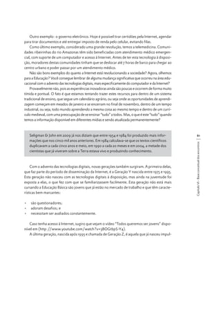 Outro exemplo: o governo eletrônico. Hoje é possível tirar certidões pela Internet, agendar
para tirar documentos e até entregar imposto de renda pelo celular, evitando filas.
Como último exemplo, considerado uma grande revolução, temos a telemedicina. Comunidades ribeirinhas do rio Amazonas têm sido beneficiadas com atendimento médico emergencial, com suporte de um computador e acesso à Internet. Antes de ter esta tecnologia à disposição, moradores destas comunidades tinham que se deslocar até 7 horas de barco para chegar ao
centro urbano e poder passar por um atendimento médico.
Não são bons exemplos do quanto a Internet está revolucionando a sociedade? Agora, olhemos
para a Educação? Você consegue lembrar de alguma mudança significativa que ocorreu na área educacional com o advento das tecnologias digitais, mais especificamente do computador e da Internet?
Provavelmente não, pois as experiências inovadoras ainda são poucas e ocorrem de forma muito
tímida e pontual. O fato é que estamos tentando trazer estes recursos para dentro de um sistema
tradicional de ensino, que segue um calendário agrário, ou seja onde as oportunidades de aprendizagem começam em meados de janeiro e se encerram no final de novembro, dentro de um tempo
industrial, ou seja, todo mundo aprendendo a mesma coisa ao mesmo tempo e dentro de um currículo medieval, com uma preocupação de se ensinar “tudo” a todos. Mas, o que é este “tudo” quando
temos a informação disponível em diferentes mídias e sendo atualizada permanentemente?

Com o advento das tecnologias digitais, novas gerações também surgiram. A primeira delas,
que faz parte do período de disseminação da Internet, é a Geração Y nascida entre 1975 e 1995.
Esta geração não nasceu com as tecnologias digitais à disposição, mas ainda na juventude foi
exposta a elas, o que fez com que se familiarizassem facilmente. Esta geração não está mais
cursando a Educação Básica são jovens que já estão no mercado de trabalho e que têm características bem marcantes:
•	 são questionadores;
•	 adoram desafios; e
•	 necessitam ser avaliados constantemente.
Caso tenha acesso à Internet, sugiro que vejam o vídeo “Todos queremos ser jovens” disponível em (http://www.youtube.com/watch?v=3BOGtbpS-Y4).
A última geração, nascida após 1995 e chamada de Geração Z, é aquela que já nasceu impul-

61
Capítulo VI - Base conceitual dos encontros

Seligman & John em 2009 já nos diziam que entre 1954 e 1984 foi produzido mais informações que nos cinco mil anos anteriores. Em 1984 calculava-se que os textos científicos
duplicavam a cada cinco anos e meio, em 1990 a cada 20 meses e em 2004, a metade dos
cientistas que já viveram sobre a Terra estava vivo e produzindo conhecimento.

 