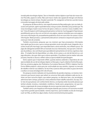 Crescer em Rede

62

sionada pelas tecnologias digitais. São os chamados nativos digitais e que hoje são nossos alunos! Para eles, zapear é o verbo. Não usam mais e-mails e são capazes de interagir com diversas
tecnologias ao mesmo tempo. Estudam assistindo TV, navegando na Internet, ouvindo música
e trocando mensagens de texto pelo celular.
As pesquisas da Neurociência, mais especificamente da Neuroeducação, tem nos dado dicas de como pensam, agem e aprendem estas crianças e jovens. Brandão (2005) já dizia que “As
novas tecnologias trazem novas formas de operar a leitura e a escrita e novos modelos mentais”. Esta afirmação é confirmada quando pensamos na Internet. Sua linguagem é hipertextual,
possibilitando que ao clicar em um link em uma página, sejamos remetidos para outra página,
com outra informação e lá, provavelmente poderemos clicar em outro link e ter acesso a outras
informações. Neste processo, o pensamento deixa de ser cartesiano e sequencial e passa a funcionar por meio de conexões.
Também encontramos pesquisas que nos mostram que hoje processamos informações
mais rápido que há 20 anos; que as crianças aprendem muito mais pelo visual, chegando a ter o
córtex visual 20% mais largo, que respondem bem a vários estímulos, mas refletem pouco. Os
jogos de videogames também têm se mostrado recursos interessantes, mas que sem a intervenção do professor, não contribuem para que elaborem pensamentos em termos cognitivos mais
altos. O simples fato de disponibilizar um vídeo, de ter acesso a um site da Internet ou a um
jogo educativo, não quer dizer que os alunos aprendam. O professor precisa mediar todo este
processo, levando os alunos a refletir sobre as oportunidades de aprendizagem.
Outro aspecto que é importante refletir, quando estamos avaliando a importância de criar
oportunidades de uso de tecnologias digitais na Educação, é qual o objetivo final da Educação.
Está nas primeiras páginas dos Parâmetros Curriculares Nacionais (PCN) é objetivo final do
Ensino Médio preparar o aluno para dar continuidade aos seus estudos, ingressar no mercado
de trabalho e exercer sua cidadania. Se isto é fato, é preciso olhar para todos os graus de ensino
e analisar se nossas estratégias têm sido eficazes.
Em pesquisa recente realizada com 63 presidentes de grandes empresas, os mesmos mencionaram que buscam jovens que saibam se comunicar bem pela oralidade e pela escrita, tenham um bom raciocínio lógico, que saibam pesquisar, se relacionar bem, usar tecnologias,
administrar bem o tempo, preservar o meio ambiente e fazer trabalho voluntário. Ou seja, muito mais do que pessoas com conhecimento técnico, as empresas estão buscando pessoas que
tenham atitude, iniciativa, criatividade e resiliência. Sendo assim, perguntamos: em que momento a organização de nossas estratégias de ensino suportam estes novos desafios?
Também vemos com frequência informações dizendo que já somos a 6ª economia mundial
e que temos grandes oportunidades: eventos esportivos, oportunidades na área de mineração
e pré-sal. Mas, ao olharmos alguns dados, ficamos extremamente preocupados:

 