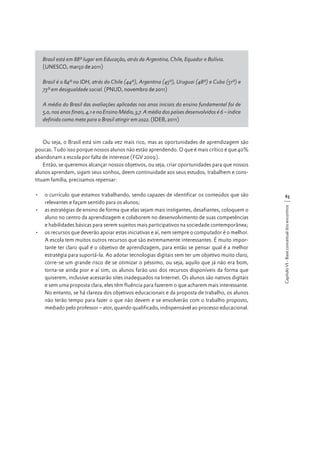 Brasil está em 88º lugar em Educação, atrás da Argentina, Chile, Equador e Bolívia.
(UNESCO, março de 2011)
Brasil é o 84º no IDH, atrás do Chile (44º), Argentina (45º), Uruguai (48º) e Cuba (51º) e
73º em desigualdade social. (PNUD, novembro de 2011)
A média do Brasil das avaliações aplicadas nos anos iniciais do ensino fundamental foi de
5,0, nos anos finais, 4,1 e no Ensino Médio, 3,7. A média dos países desenvolvidos é 6 – índice
definido como meta para o Brasil atingir em 2022. (IDEB, 2011)

Ou seja, o Brasil está sim cada vez mais rico, mas as oportunidades de aprendizagem são
poucas. Tudo isso porque nossos alunos não estão aprendendo. O que é mais crítico é que 40%
abandonam a escola por falta de interesse (FGV 2009).
Então, se queremos alcançar nossos objetivos, ou seja, criar oportunidades para que nossos
alunos aprendam, sigam seus sonhos, deem continuidade aos seus estudos, trabalhem e constituam família, precisamos repensar:
63
Capítulo VI - Base conceitual dos encontros

•	 o currículo que estamos trabalhando, sendo capazes de identificar os conteúdos que são
relevantes e façam sentido para os alunos;
•	 as estratégias de ensino de forma que elas sejam mais instigantes, desafiantes, coloquem o
aluno no centro da aprendizagem e colaborem no desenvolvimento de suas competências
e habilidades básicas para serem sujeitos mais participativos na sociedade contemporânea;
•	 os recursos que deverão apoiar estas iniciativas e aí, nem sempre o computador é o melhor.
A escola tem muitos outros recursos que são extremamente interessantes. É muito importante ter claro qual é o objetivo de aprendizagem, para então se pensar qual é a melhor
estratégia para suportá-la. Ao adotar tecnologias digitais sem ter um objetivo muito claro,
corre-se um grande risco de se otimizar o péssimo, ou seja, aquilo que já não era bom,
torna-se ainda pior e aí sim, os alunos farão uso dos recursos disponíveis da forma que
quiserem, inclusive acessarão sites inadequados na Internet. Os alunos são nativos digitais
e sem uma proposta clara, eles têm fluência para fazerem o que acharem mais interessante.
No entanto, se há clareza dos objetivos educacionais e da proposta de trabalho, os alunos
não terão tempo para fazer o que não devem e se envolverão com o trabalho proposto,
mediado pelo professor – ator, quando qualificado, indispensável ao processo educacional.

 