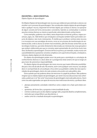 ENCONTRO 2 – BASE CONCEITUAL
Objetos Digitais de Aprendizagem

Crescer em Rede

66

Os Objetos Digitais de Aprendizagem são recursos que colaboram para estimular os alunos a se
envolver com o processo de aprendizagem. São considerados objetos digitais de aprendizagem
todo e qualquer recurso, disponível em formato digital, que conduza os alunos a se apropriar
de algum conceito de forma estruturada e consistente, fazendo-os contextualizar e conectar
assuntos e temas diversos ou mesmo se aprofundar sobre determinado conhecimento.
Como exemplos, podemos citar vídeos, textos disponíveis na Internet, gráficos, mapas conceituais, jogos, etc. Vale lembrar que simulações e animações também fazem parte deste conjunto de objetos e são muito interessantes. À medida que o professor conhece estes recursos
e os incorpora em suas estratégias de ensino, inicia-se um processo de transformação do ambiente escolar, onde os alunos se sentem mais envolvidos, pelo fato de estar sendo feito uso de
tecnologias modernas, que estão diretamente relacionadas aos interesses das novas gerações e
que acabam colaborando para que os conceitos sejam apresentados de uma forma muito mais
clara, facilitando a aprendizagem. O ensino de física e química, por exemplo, mudou muito com
a possibilidade de se apresentar conceitos complexos com suporte de animações, simulações e,
inclusive, objetos digitais em três dimensões.
Os objetos de aprendizagem podem servir de ponte para a assimilação e a articulação de
conhecimentos diversos e o aluno deve ser o protagonista nesse cenário em que se exige um
grau maior de autonomia e responsabilidade.
Os objetos digitais de aprendizagem são novos recursos que trazem diferentes possibilidades para o dia a dia da sala de aula. No entanto, assim como qualquer outro recurso, sua adoção
deve vir acompanhada de uma avaliação crítica sobre sua qualidade e análise das reais oportunidades de aprendizagem, dentro de cada contexto e de acordo com cada público-alvo.
Outra questão que não podemos deixar de mencionar é o papel do professor. Não podemos
imaginar que os objetos digitais de aprendizagem, por serem recursos educacionais mais sofisticados, podem por si só “dar conta” do processo de aprendizagem vivenciado pelos alunos. Assim
como nas aulas organizadas com apoio de recursos mais tradicionais de ensino, o professor deve:
•	 planejar previamente a atividade e identificar como o objeto virá a fazer parte deste contexto;
•	 apresentar, de forma clara, a proposta e intencionalidade da aula;
•	 orientar os alunos para uso dos objetos e agregar valor, propondo desafios complementares;
•	 estimular que compartilhem suas descobertas; e
•	 avaliar como foi o resultado alcançado na aprendizagem.

 