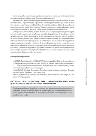 Somente desta forma, teremos uma prática consistente de ensino que trará resultados reais
para o desenvolvimento educacional das crianças e adolescentes!
Neste encontro, é importante compartilhar este entendimento antes de apresentar as oportunidades. Para a experimentação, organizamos uma lista prévia de sites que trazem recursos
interessantes e sugerimos um modelo de ficha de avaliação de objetos digitais de aprendizagem
que encontra-se nos anexos deste encontro. Também propusemos a organização de um repositório que pode colaborar na gestão do conhecimento para esta comunidade escolar.
Como já citado anteriormente, existem diversos tipos de objetos digitais de aprendizagem,
uns mais simples, outros mais complexos e sua utilização pode se dar de acordo com as mais
variadas intenções. Assim, a organização de tais objetos pode ser feita por meio de um banco
de dados. Informações tais como: nome do objeto, endereço onde ele está disponível na web,
indicação de faixa etária, indicação de área de conhecimento etc., todos estes dados podem ser
organizados de forma simples e eficiente. Se as possibilidades aumentam a cada dia, mesmo
que em uma velocidade aquém da esperada em termos de qualidade dos objetos, a estrutura
para acesso a estes recursos pode ficar apoiada em um sistema de gerenciamento de aprendizagem como por exemplo, uma simples planilha eletrônica ou com apoio de um banco de dados
mais sofisticado. Falaremos sobre isso adiante!
Bibliografia complementar:
•	 AUDINO, Daniel Fagundes; NASCIMENTO, Rosimery da Silva. Objetos de aprendizagem
- Diálogos entre conceitos e uma nova proposição aplicada à educação. Disponível em :
<
http://www.revistacontemporanea.fe.ufrj.br/index.php/contemporanea/article/
view/122> Acessado em: 11 de maio de 2013.
•	 CARNEVALE, Ubirajara. Organização. Tecnologia educacional e aprendizagem. O uso dos
recursos digitais. São Paulo: Livro Ponto, 2007.
•	 Moran, José Manuel. A educação que desejamos: Novos desafios e como chegar lá. Campinas, SP: Papirus, 2007.
ENCONTRO 2 - SITES EDUCACIONAIS PARA O ENSINO FUNDAMENTAL E MÉDIO
QUE APRESENTAM OBJETOS DIGITAIS DE APRENDIZAGEM
Esta lista traz endereços disponíveis na Internet que apresentam recursos interessantes
para serem incorporados às estratégias de aprendizagem que são desenvolvidas com os
alunos. Após o desenvolvimento da atividade do Encontro 2, ampliem esta lista e compartilhem entre vocês.

Capítulo VI - Base conceitual dos encontros

67

 