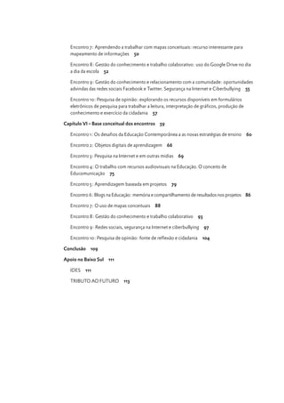 Encontro 7: Aprendendo a trabalhar com mapas conceituais: recurso interessante para
mapeamento de informações 50
Encontro 8: Gestão do conhecimento e trabalho colaborativo: uso do Google Drive no dia
a dia da escola 52
Encontro 9: Gestão do conhecimento e relacionamento com a comunidade: oportunidades
advindas das redes sociais Facebook e Twitter. Segurança na Internet e Ciberbullying 55
Encontro 10: Pesquisa de opinião: explorando os recursos disponíveis em formulários
eletrônicos de pesquisa para trabalhar a leitura, interpretação de gráficos, produção de
conhecimento e exercício da cidadania 57
Capítulo VI – Base conceitual dos encontros 59
Encontro 1: Os desafios da Educação Contemporânea a as novas estratégias de ensino
Encontro 2: Objetos digitais de aprendizagem

66

Encontro 3: Pesquisa na Internet e em outras midias

Crescer em Rede

6

60

69

Encontro 4: O trabalho com recursos audiovisuais na Educação. O conceito de
Educomunicação 75
Encontro 5: Aprendizagem baseada em projetos

79

Encontro 6: Blogs na Educação: memória e compartilhamento de resultados nos projetos 86
Encontro 7: O uso de mapas conceituais

88

Encontro 8: Gestão do conhecimento e trabalho colaborativo

93

Encontro 9: Redes sociais, segurança na Internet e ciberbullying 97
Encontro 10: Pesquisa de opinião: fonte de reflexão e cidadania
Conclusão 109
Apoio no Baixo Sul 111
IDES

111

TRIBUTO AO FUTURO

113

104

 