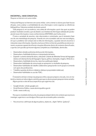ENCONTRO 3 – BASE CONCEITUAL
Pesquisa na Internet e em outras mídias
Práticas de Pesquisa na Internet e em outras mídias: como orientar os alunos para fazer buscas
eficazes, como analisar a confiabilidade de uma informação e como organizar as referências
bibliográficas. Falaremos também de direito autoral.
Toda pesquisa é, em sua essência, uma coleta de informações a partir das quais se podem
produzir resultados variados, que vão desde o uso imediato da informação coletada até a produção de novas informações e novos conhecimentos (ANTONIO, José Carlos 2010).
É tanta a variedade de assuntos, sites relacionados e comentados, que é necessário fazer
uso de uma metodologia de pesquisa. Vivendo em uma sociedade cada vez mais tecnológica,
em que o problema nem sempre está na falta de informações, a questão está em encontrar e
interpretar essas informações. Quando uma busca é feita na Internet, possibilita aos alunos tornarem-se pessoas capazes de enfrentar situações diferentes dentro de contextos diversificados,
o que faz com que eles aprimorem algumas competências e habilidades, dentre elas:

É necessário otimizar o tempo nas pesquisas online, seja para preparar uma aula, criar um material ou mesmo ao indicar alguns caminhos para que os alunos possam pesquisar temas variados.
Alguns portais e sites de busca específicos que sugerimos são:
•	 Google Scholar: scholar.google.com
•	 Portal Domínio Público: www.dominiopublico.gov.br
•	 Scielo: www.scielo.org
Para que os resultados da busca de uma pesquisa estejam dentro do contexto que se procura
investigar, sugerimos o uso de alguns filtros que são acionados pelos comandos:
•	 Para encontrar a definição de alguma palavra, objeto etc., digite “define: (palavra)”.

69
Capítulo VI - Base conceitual dos encontros

•	 Desenvolver atitudes autônomas de busca de informações;
•	 Desenvolver a habilidade de leitura e interpretação de textos;
•	 Expandir o universo textual do aluno, colocando-o diante de diferentes formas de linguagem
(textos com diversas formas de linguagem, figuras, gráficos, ilustrações, imagens, filmes etc.);
•	 Desenvolver a habilidade de escrita, reescrita e publicação digital;
•	 Desenvolver habilidades de comunicação ao apresentar os resultados da pesquisa;
•	 Desenvolver habilidades de trabalho colaborativo (pesquisando-se em grupos e contando
com apoio dos professores);
•	 Trabalhar questões de ética e cidadania relativas à propriedade intelectual;
•	 Desenvolver habilidades no uso das TDIC;

 