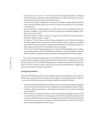•	 Usar aspas no inicio e no fim (“ “), limita a pesquisa a frase digitada. Exemplo: “animações
em três dimensões”, aparecerão como resultado da busca somente sites que tenham no seu
resumo frases exatamente como a especificada acima.
•	 O asterisco (*) amplia o resultado de uma pesquisa. Exemplo: se digitar Brasil* aparecerá
como resultado da pesquisa sites que tenham na sua descrição palavras tais como: brasileiro, brasileira etc.
•	 Sinal de subtração (-) elimina a palavra ou a frase, para encurtar o resultado de uma busca.
Exemplo: Cordilheira -dos Andes. O sinal traz as páginas que contenham qualquer cordilheira, menos a dos Andes.
•	 O sinal de adição (+) amplia a busca e traz páginas que contenham as duas expressões.
Exemplo: “folclore brasileiro + região”.
•	 O conectivo “e” (para buscas em site de língua portuguesa) ou “and” (para sites de busca
em língua inglesa), deve ser colocado entre duas palavras, assim, a pesquisa traz páginas
que contenham as duas expressões. Exemplo: Brasil e Angola. O resultado da pesquisa vai
trazer páginas que contenham informações sobre os dois países.
•	 “Ou” (busca em site de língua portuguesa) ou “or” (busca em língua inglesa), deve ser colocado entre duas palavras, para trazer páginas que contenham uma das duas palavras. Exemplo:
Brasil ou Angola. O resultado da pesquisa vai mostrar informações sobre um dos dois países.

Crescer em Rede

70

Com o advento das tecnologias digitais, e principalmente da Internet, as queixas sobre pesquisas escolares copiadas na íntegra parecem ter aumentado muito, e o resultado que normalmente se vê e se critica, são trabalhos de pesquisa que consistem basicamente nos processos de
Ctrl+C e Ctrl+V, ou seja, na cópia e cola de textos ou extratos de documentos e imagens que
depois são impressos e entregues ao professor.
As origens do problema
Segundo (ANTONIO, José Carlos, 2010), pesquisas escolares apresentadas como simples cópias de textos, sejam eles obtidos na Internet ou em algum livro da biblioteca escolar, originam-se de uma série de fatores que estão diretamente ligados à atuação do professor.
1.	 Falta de planejamento pedagógico do professor. Como em qualquer atividade pedagógica,
é preciso ter claros os objetivos, recursos, métodos, formas de avaliação e redirecionamentos futuros. Pesquisas precisam ser “planejadas como projetos” e não apenas “solicitadas
como atividades”;
2.	 Falta de clareza na proposta de pesquisa e falta de orientação adequada aos alunos sobre
os procedimentos envolvidos em uma pesquisa escolar de forma geral. Os alunos precisam
ter claro os procedimentos que terão de empregar para executar a pesquisa. Isso equivale a
orientá-lo em como pesquisar e distribuir, inicialmente aos alunos, uma rubrica de avaliação do trabalho de pesquisa solicitado a eles;

 