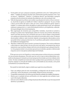 É fato que isso ocorre com frequência, muitas vezes porque os alunos são pouco orientados
em seus processos de pesquisa. Para evitar que isso ocorra e que os alunos desenvolvam competências de pesquisa é necessário promover pesquisas direcionadas e promover debates sobre
o tema. Ter estas competências é essencial a todo e qualquer aluno que pretende, em um futuro
próximo, ingressar no mercado de trabalho ou dar continuidade aos seus estudos, como prevê
os Parâmetros Curriculares Nacionais.
Para ajudá-los neste desafio, alguns cuidados que sugerimos aos professores:
•	 Fazer uma seleção prévia de sites recomendados, privilegiando sites de revistas e jornais
conhecidos, centros de pesquisa, universidades, blogs de autores renomados;
•	 Compartilhar, previamente, uma rubrica que será base para avaliação dos trabalhos de pesquisa;
•	 Atentar para o resultado da busca verificando se os sites sugeridos são confiáveis e possuem informações relevantes;
•	 Evitar ter como referência sites ou blogs de pessoas desconhecidas ou que não seja possível
identificar a procedência;

71
Capítulo VI - Base conceitual dos encontros

3.	 Forma pobre com que a pesquisa é proposta, geralmente como uma “coleta genérica de
dados”. Trabalhos de pesquisa são bem mais interessantes quando propostos como “caça
ao tesouro”, “WebQuest”, “desafios” e “problemas abertos” que demandem a pesquisa
proposta como ferramenta de resolução de problemas e não como produção final;
4.	 Falta de disposição do professor para analisar as produções de maneira crítica e construtiva, resumindo-se apenas ao trabalho de “coletar e classificar a pesquisa”. Se, por um lado
o aluno usa do artifício de copiar e colar, por outro, muitos professores apenas “pesam o
trabalho” e o avaliam pelo número de páginas ou pela apresentação visual, sem realmente
analisarem a pesquisa em si, o roteiro de produção do aluno e, principalmente, a efetividade da aprendizagem decorrente da pesquisa;
5.	 Não organização de momentos para compartilhar resultados, resumindo-se somente a
entrega do produto final. Apresentações prévias de resumos das primeiras descobertas,
mesmo que feitas de forma oral, contribuem para que os alunos estejam comprometidos
com a pesquisa e tenham feito a leitura dos materiais encontrados sobre o tema. Os demais
alunos podem colaborar neste momento, fazendo outras perguntas relacionadas ao tema
que podem deixar a pesquisa ainda mais rica. E o professor, pode ajudar no direcionamento
do trabalho de investigação final.
6.	 Abandono intelectual do aluno durante o processo de pesquisa. Para muitos professores
o aluno deve ser capaz de fazer, de uma única vez e sem apoio, uma pesquisa que retorne
exatamente o que o professor deseja e da forma como ele gostaria que a pesquisa fosse feita. Uma pesquisa escolar é um processo que precisa ser assistido, apoiado e redirecionado
enquanto ocorre e não apenas avaliado depois de finalizado.

 