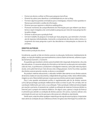 •	 Ensinar aos alunos a utilizar os filtros para pesquisa mais eficaz;
•	 Orientá-los sobre como identificar a confiabilidade de um site ou blog;
•	 Fornecer algumas questões orientadoras para a investigação, inclusive incluir questões reflexivas que estimulem a análise da informação;
•	 Orientar para que registrem a referência webliográfica;
•	 Promover momentos de compartilhamento de informações para que relatem suas descobertas e sejam instigados a dar continuidade as pesquisas por meio de novas perguntas feitas pelos colegas.
•	 Orientar os alunos para a produção final.
•	 Um bom trabalho de pesquisa é norteado por boas perguntas, que estimulam a formulação de respostas individualizadas, mostrando a compreensão dos alunos sobre o tema, e o
surgimento de novas perguntas a partir das descobertas e interpretações no decorrer do
processo.
DIREITOS AUTORAIS
Relacionada à produção dos alunos

Crescer em Rede

72

Inicialmente, quando se fala em direitos autorais na educação, lembramos imediatamente do
plágio, na cópia de trabalhos que eventualmente os alunos fazem da Internet, voltamos à questão do famoso Control C / Control V.
As questões que envolvem o direito autoral também têm impactado diretamente o dia a dia
dos educadores. A crescente adoção da informática e da Internet na educação tem estimulado,
cada vez mais, os professores a produzirem e divulgarem materiais, tanto pela rede da própria
escola, como pela Internet por meio de seus sites e blogs pessoais. Como fica então a questão
dos direitos autorais perante a escola, os alunos e a sociedade?
Ao produzir materiais educacionais, o educador também deve atentar-se aos direitos autorais
de terceiros citados em seus documentos, independente de qual seja a mídia: textos referenciados,
imagens ou sons. Deve também precaver-se para que seus direitos autorais sejam respeitados.
Esta é uma questão estritamente jurídica e regulamentada pela lei de direitos autorais
9.610/98 que protege a produção intelectual em todos os níveis no país. Por um lado, tem-se
a produção intelectual e, por outro, a sua utilização. Toda a produção intelectual está protegida
por essa lei e, portanto, é necessário ter cuidado na utilização de materiais (inclusive obtidos na
Internet) para o preparo de materiais didáticos. Em alguns casos, apenas a citação da fonte já
é suficiente para atender as condições de direitos autorais. Em outros, é preciso solicitar uma
autorização do autor por escrito para que a obra possa ser utilizada ou reproduzida.
Sendo assim, antes de utilizar qualquer material que não seja de autoria própria, é importante
estar atento às condições de uso e referencia à fonte. Em geral, esta informação fica visível e dis-

 