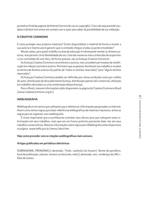 ponível ao final das páginas da Internet (termos de uso ou copyright). Caso não seja possível visualizar é de bom tom entrar em contato com o autor para saber da possibilidade de sua utilização.
O CREATIVE COMMONS
E como proteger seus próprios materiais? Como disponibilizar o material de forma a manter a
sua autoria e mesmo assim garantir que o conteúdo chegue a todas as partes envolvidas?
Muitas vezes, para quem trabalha na área de educação é interessante manter os direitos autorais, mas permitir certa flexibilidade de uso. Uma das maneiras mais conhecidas de se permitir
o uso controlado de uma obra, de forma gratuita, são as licenças Creative Commons.
As licenças Creative Commons reconhecem a autoria, mas concedem permissões de modificação em relação à primeira autoria. Permitem que as pessoas distribuam seu trabalho e mudam
os termos de direitos autorais do padrão de “todos os direitos reservados” para “alguns direitos
reservados”.
As licenças Creative Commons podem ser definidas por várias condições como por crédito
do autor, distribuição da obra pela mesma licença, distribuição apenas não-comercial, utilização
em trabalhos derivados ou uma combinação dessas licenças.
Para o Brasil, maiores informações estão disponíveis na página da Creative Commons Brasil
(www.creativecommons.org.br).
WEBLIOGRAFIA
Webliografia é um termo que utilizamos para referenciar informações pesquisadas na Internet.
Assim como temos regras para fazer referências bibliográficas de materiais impressos, temos as
regras para se organizar uma webliografia.
É muito importante que os professores orientem seus alunos para que coloquem estas informações em seus trabalhos, visto que em um futuro próximo precisarão fazer isto em seus
trabalhos universitários. Maiores informações sobre regras para Webliografia estão disponíveis
na página: www.leffa.pro.br/textos/abnt.htm.
Veja como proceder com as citações webliográficas mais comuns:
Artigos publicados em periódicos eletrônicos
SOBRENOME, PRENOME(s) abreviado. Título: subtítulo (se houver). Nome do periódico,
local de publicação, volume, número ou fascículo, mês(s) abreviado. ano. <endereço da URL>.
Data de acesso:

Capítulo VI - Base conceitual dos encontros

73

 