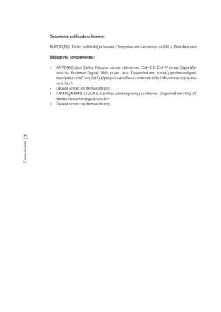 Documento publicado na Internet
AUTOR(ES). Título: subtítulo (se houver) Disponível em:<endereço da URL>. Data de acesso
Bibliografia complementar:
	
•	 ANTONIO, José Carlos. Pesquisa escolar na Internet: Ctrl+C & Ctrl+V versus Cópia Manuscrita, Professor Digital, SBO, 31 jan. 2010. Disponível em: <http://professordigital.
wordpress.com/2010/01/31/pesquisa-escolar-na-internet-ctrlc-ctrlv-versus-copia-manuscrita/>
•	 Data de acesso: 07 de maio de 2013.
•	 CRIANÇA MAIS SEGURA. Cartilhas sobre segurança na Internet. Disponível em <http://
www.criancamaissegura.com.br>
•	 Data de acesso: 07 de maio de 2013.

Crescer em Rede

74

 