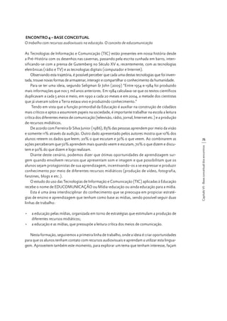ENCONTRO 4 – BASE CONCEITUAL
O trabalho com recursos audiovisuais na educação. O conceito de educomunicação

•	 a educação pelas mídias, organizada em torno de estratégias que estimulam a produção de
diferentes recursos midiáticos;
•	 a educação e as mídias, que pressupõe a leitura crítica dos meios de comunicação.
Nesta formação, seguiremos a primeira linha de trabalho, onde a ideia é criar oportunidades
para que os alunos tenham contato com recursos audiovisuais e aprendam a utilizar esta linguagem. Aproveitem também este momento, para explorar um tema que tenham interesse, façam

75
Capítulo VI - Base conceitual dos encontros

As Tecnologias de Informação e Comunicação (TIC) estão presentes em nossa história desde
a Pré-História com os desenhos nas cavernas, passando pela escrita cunhada em barro, intensificando-se com a prensa de Gutemberg no Século XV e, recentemente, com as tecnologias
eletrônicas (rádio e TV) e as tecnologias digitais (computador e Internet).
Observando esta trajetória, é possível perceber que cada uma destas tecnologias que foi inventada, trouxe novas formas de armazenar, interagir e compartilhar o conhecimento da humanidade.
Para se ter uma ideia, segundo Seligman & John (2009) “Entre 1954 e 1984 foi produzido
mais informações que nos 5 mil anos anteriores. Em 1984 calculava-se que os textos científicos
duplicavam a cada 5 anos e meio, em 1990 a cada 20 meses e em 2004, a metade dos cientistas
que já viveram sobre a Terra estava vivo e produzindo conhecimento.”
Tendo em vista que a função primordial da Educação é auxiliar na construção de cidadãos
mais críticos e aptos a assumirem papeis na sociedade, é importante trabalhar na escola a leitura
crítica dos diferentes meios de comunicação (televisão, rádio, jornal, Internet etc.) e a produção
de recursos midiáticos.
De acordo com Ferreira & Silva Junior (1986), 83% das pessoas aprendem por meio da visão
e somente 11% através da audição. Outro dado apresentado pelos autores mostra que 10% dos
alunos reteem os dados que leem; 20% o que escutam e 30% o que veem. Ao combinarem as
ações perceberam que 50% aprendem mais quando veem e escutam, 70% o que dizem e discutem e 90% do que dizem e logo realizam.
Diante deste cenário, podemos dizer que ótimas oportunidades de aprendizagem surgem quando envolvem recursos que apresentam som e imagem e que possibilitam que os
alunos sejam protagonistas de sua aprendizagem, incentivando-os a se expressar e produzir
conhecimento por meio de diferentes recursos midiáticos (produção de vídeo, fotografia,
fanzines, blogs e etc.).
O estudo do uso das Tecnologias de Informação e Comunicação (TIC) aplicadas à Educação
recebe o nome de EDUCOMUNICAÇÃO ou Mídia-educação ou ainda educação para a mídia.
Esta é uma área interdisciplinar do conhecimento que se preocupa em propiciar estratégias de ensino e aprendizagem que tenham como base as mídias, sendo possível seguir duas
linhas de trabalho:

 