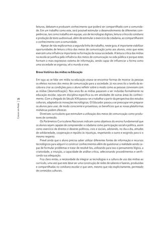 leituras, debatam e produzam conhecimento que poderá ser compartilhado com a comunidade. Em um trabalho como este, será possível estimular o desenvolvimento de diferentes competências, tais como trabalho em equipe, uso de tecnologias digitais, leitura crítica do cotidiano
e produção de texto audiovisual, além de estimular o exercício da cidadania, ao compartilharem
o conhecimento com a comunidade.
Apesar de não explorarmos a segunda linha de trabalho, neste guia, é importante viabilizar
oportunidades de leitura crítica dos meios de comunicação junto aos alunos, visto que estes
exercem uma influência importante na formação da nossa sociedade. A leitura crítica das mídias
na escola se justifica pela influência dos meios de comunicação na vida pública e porque estes
formam o mais expressivo sistema de informação, sendo capaz de influenciar a forma como
uma sociedade se organiza, vê o mundo e vive.
Breve histórico das mídias na Educação

Crescer em Rede

76

Em 1930 ao se falar em mídia na educação visava-se encontrar formas de mostrar às pessoas
os efeitos nocivos dos meios de comunicação para a sociedade. Já nos anos 60 a tarefa da escola era criar as condições para o aluno refletir sobre o modo como as pessoas conviviam com
as mídias (desmistificação). Nos anos 80 as mídias passaram a ser incluídas formalmente na
educação escolar, seja em disciplina específica ou em atividades de outras áreas do conhecimento. Com a chegada do Século XXI passou-se a trabalhar a partir da perspectiva dos estudos
culturais, adaptados às inovações tecnológicas. O Educador passou a se preocupar em preparar
os alunos para usar, de modo consciente e proveitoso, os benefícios que as novas plataformas
midiáticas podem oferecer.
Diretrizes curriculares que estimulam a utilização dos meios de comunicação como produtores de conteúdo.
Os Parâmetros Curriculares Nacionais indicam como objetivos do ensino fundamental que
os alunos sejam capazes de compreender a cidadania como participação social e política, assim
como exercício de direitos e deveres políticos, civis e sociais, adotando, no dia a dia, atitudes
de solidariedade, cooperação e repúdio às injustiças, respeitando o outro e exigindo para si o
mesmo respeito.
Prevê ainda que o aluno precisa saber utilizar diferentes fontes de informação e recursos
tecnológicos para adquirir e construir conhecimentos além de questionar a realidade sendo capaz de formular problemas e tratar de resolvê-los, utilizando para isso o pensamento lógico, a
criatividade, a intuição, a capacidade de análise crítica, selecionando procedimentos e verificando sua adequação.
Fica claro então, a necessidade da integrar as tecnologias e a cultura de uso das mídias ao
currículo, uma vez que este deve ser uma construção de redes de saberes e fazeres, produzidas
e compartilhadas no cotidiano escolar e que vem, mesmo que não explicitamente, permeado
de conteúdos culturais.

 