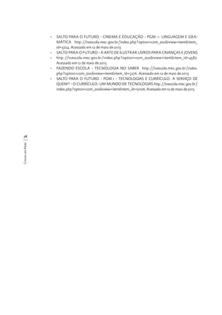 •	 SALTO PARA O FUTURO - CINEMA E EDUCAÇÃO - PGM. 1: LINGUAGEM E GRAMÁTICA http://tvescola.mec.gov.br/index.php?option=com_zoo&view=item&item_
id=3724. Acessado em 12 de maio de 2013
•	 SALTO PARA O FUTURO - A ARTE DE ILUSTRAR LIVROS PARA CRIANÇAS E JOVENS
•	 http://tvescola.mec.gov.br/index.php?option=com_zoo&view=item&item_id=4587.
Acessado em 12 de maio de 2013
•	 FAZENDO ESCOLA - TECNOLOGIA NO SABER http://tvescola.mec.gov.br/index.
php?option=com_zoo&view=item&item_id=5276. Acessado em 12 de maio de 2013
•	 SALTO PARA O FUTURO - PGM.1 - TECNOLOGIAS E CURRÍCULO: A SERVIÇO DE
QUEM? - O CURRÍCULO: UM MUNDO DE TECNOLOGIAS http://tvescola.mec.gov.br/
index.php?option=com_zoo&view=item&item_id=10106. Acessado em 12 de maio de 2013

Crescer em Rede

78

 