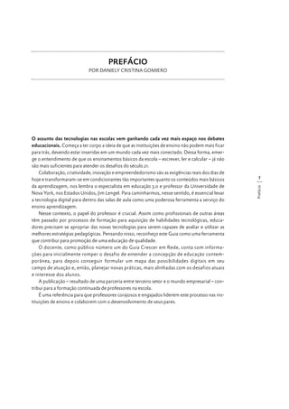 PREFÁCIO
POR DANIELY CRISTINA GOMIERO

7
Prefácio

O assunto das tecnologias nas escolas vem ganhando cada vez mais espaço nos debates
educacionais. Começa a ter corpo a ideia de que as instituições de ensino não podem mais ficar
para trás, devendo estar inseridas em um mundo cada vez mais conectado. Dessa forma, emerge o entendimento de que os ensinamentos básicos da escola – escrever, ler e calcular – já não
são mais suficientes para atender os desafios do século 21.
Colaboração, criatividade, inovação e empreendedorismo são as exigências reais dos dias de
hoje e transformaram-se em condicionantes tão importantes quanto os conteúdos mais básicos
da aprendizagem, nos lembra o especialista em educação 3.0 e professor da Universidade de
Nova York, nos Estados Unidos, Jim Lengel. Para caminharmos, nesse sentido, é essencial levar
a tecnologia digital para dentro das salas de aula como uma poderosa ferramenta a serviço do
ensino aprendizagem.
Nesse contexto, o papel do professor é crucial. Assim como profissionais de outras áreas
têm passado por processos de formação para aquisição de habilidades tecnológicas, educadores precisam se apropriar das novas tecnologias para serem capazes de avaliar e utilizar as
melhores estratégias pedagógicas. Pensando nisso, reconheço este Guia como uma ferramenta
que contribui para promoção de uma educação de qualidade.
O docente, como público número um do Guia Crescer em Rede, conta com informações para inicialmente romper o desafio de entender a concepção de educação contemporânea, para depois conseguir formular um mapa das possibilidades digitais em seu
campo de atuação e, então, planejar novas práticas, mais alinhadas com os desafios atuais
e interesse dos alunos.
A publicação – resultado de uma parceria entre terceiro setor e o mundo empresarial – contribui para a formação continuada de professores na escola.
É uma referência para que professores corajosos e engajados liderem este processo nas instituições de ensino e colaborem com o desenvolvimento de seus pares.

 