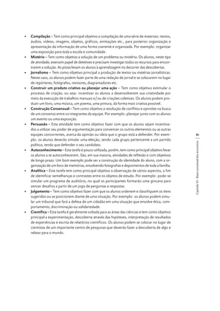 81
Capítulo VI - Base conceitual dos encontros

•	 Compilação – Tem como principal objetivo a compilação de uma série de materiais: textos,
áudios, vídeos, imagens, objetos, gráficos, animações etc., para posterior organização e
apresentação da informação de uma forma coerente e organizada. Por exemplo: organizar
uma exposição para toda a escola e comunidade.
•	 Mistério – Tem como objetivo a solução de um problema ou mistério. Os alunos, neste tipo
de atividade, exercem papel de detetives e precisam investigar todos os recursos para encontrarem a solução. As pistas levam os alunos à aprendizagem no decorrer das descobertas.
•	 Jornalismo – Tem como objetivo principal a produção de textos ou matérias jornalísticas.
Neste caso, os alunos podem fazer parte de uma redação de jornal e se colocarem no lugar
de repórteres, fotógrafos, revisores, diagramadores etc.
•	 Construir um produto criativo ou planejar uma ação – Tem como objetivo estimular o
processo de criação, ou seja: incentivar os alunos a desenvolverem sua criatividade por
meio da execução de trabalhos manuais e/ou de criações coletivas. Os alunos podem produzir um livro, uma música, um poema, uma pintura, da forma mais criativa possível.
•	 Construção Consensual – Tem como objetivo a resolução de conflitos e opiniões na busca
de um consenso entre os integrantes da equipe. Por exemplo: planejar junto com os alunos
um evento ou uma exposição.
•	 Persuasão – Esta atividade tem como objetivo fazer com que os alunos sejam incentivados a utilizar seu poder de argumentação para convencer os outros elementos ou as outras
equipes concorrentes, acerca da opinião ou ideia que o grupo está a defender. Por exemplo: os alunos deverão simular uma eleição, sendo cada grupo pertencente a um partido
político, tendo que defender o seu candidato.
•	 Autoconhecimento – Esta tarefa é pouco utilizada, porém, tem como principal objetivo levar
os alunos a se autoconhecerem. São, em sua maioria, atividades de reflexão e com objetivos
de longo prazo. Um bom exemplo pode ser a construção da identidade do aluno, com a organização de um livro de memórias, envolvendo fotografias e depoimentos de toda a família.
•	 Analítica – Esta tarefa tem como principal objetivo a observação de vários aspectos, a fim
de identificar semelhanças e contrastes entre os objetos de estudo. Por exemplo: pode-se
simular um programa de auditório, no qual os participantes formarão uma gincana para
vencer desafios a partir de um jogo de perguntas e respostas.
•	 Julgamento – Tem como objetivo fazer com que os alunos ordenem e classifiquem os itens
sugeridos ou se posicionem diante de uma situação. Por exemplo: os alunos podem simular um tribunal que fará a defesa de um cidadão em uma situação que envolve ética, comportamento, discriminação ou solidariedade.
•	 Científica – Esta tarefa é geralmente voltada para as áreas das ciências e tem como objetivo
principal a experimentação, descoberta através das hipóteses, interpretação de resultados
de experiências e escrita de relatórios científicos. Os alunos podem se colocar no lugar de
cientistas de um importante centro de pesquisas que deverão fazer a descoberta de algo e
relatar para o mundo.

 