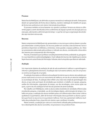 Processo
Nesta fase da WebQuest, são definidos os passos necessários à realização da tarefa. Estes passos
devem ser apresentados de forma clara e objetiva, visando à realização do trabalho em grupo,
de forma mais autônoma e com menor intervenção do professor.
O processo também se torna bastante rico quando o professor fornece aos alunos os diferentes papeis a serem distribuídos entre os elementos da equipe e prevê uma duração para sua
execução, valorizando a administração do tempo – o que faz com que a organização das atividades seja mais bem estruturada.
Recursos

Crescer em Rede

82

Neste componente da WebQuest são apresentados os recursos que os alunos devem consultar
para desenvolver a tarefa proposta. Os recursos podem ser consulta a sites da Internet, livros e
periódicos disponíveis na biblioteca, entrevistas, visitas guiadas a espaços públicos, etc. Deve
ser previamente selecionado pelo professor e indicado aos alunos, considerando a faixa etária
dos mesmos para compreensão das informações.
Para isto, é necessário que o professor consulte previamente as fontes, analisando-as, para garantir a sua importância e potencial pedagógico. A pré-seleção de recursos não impede que os alunos
façam busca em outras fontes de informação. Inclusive, esta é uma prática que deve ser valorizada.
Avaliação
Um importante objetivo da avaliação de sala de aula atualmente é melhorar a aprendizagem e
informar o planejamento de ensino. A avaliação não é um evento solitário, mas sim um processo contínuo ao longo de um projeto.
A avaliação de projetos se diferencia da avaliação formal em que os alunos são avaliados por
provas tradicionais e se torna um instrumento de melhoria, em vez de um teste de inteligência
ou acumulação de fatos. A avaliação deve refletir uma visão mais ampla da aprendizagem dos
alunos, já que estes participam de atividades que envolvem o trabalho em equipe, pesquisa,
análise de informações, organização do tempo, uso das tecnologias, entre outras ações nas
quais, a partir de uma avaliação formal não são possíveis de serem avaliadas.
No trabalho com WebQuest, onde os alunos estão envolvidos em atividades diferenciadas
envolvendo pesquisa, criatividade, uso de tecnologias digitais, administração do tempo e trabalho em grupo, a avaliação dos alunos também passa a ser diferenciada e deve conter critérios
qualitativos e quantitativos, além de fornecer informações claras que levem os alunos a perceber quais foram os seus erros e no que devem melhorar. Com isso, apresentam melhores resultados das produções finais, já que têm em mente o que o professor irá avaliar.
Neste contexto, a avaliação por rubrica é o instrumento utilizado pelos professores para avaliar o desempenho dos alunos nas tarefas, nos processos e nos produtos finais.

 