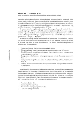 ENCONTRO 6 – BASE CONCEITUAL
Blogs na Educação: memória e compartilhamento de resultados nos projetos
Blogs são páginas da Internet onde regularmente são publicados diversos conteúdos, como
textos, imagens, músicas ou vídeos, tanto podendo ser dedicados a um assunto específico como
ser de âmbito bastante geral. Podem ser mantidos por uma ou várias pessoas e têm normalmente espaço para comentários dos seus leitores. Blogueiro é o nome dado a quem mantém vivo
um blog diariamente e blogosfera é o conjunto de blogs.
O sucesso deste tipo de páginas da Internet resultou em grande parte da existência de modelos de páginas pré-definidas e da facilidade de inserção de conteúdos fornecidos por alguns
sistemas de publicação. Esses sistemas são de utilização muito simples e dispensam o conhecimento de linguagens de publicação de páginas na Internet — como HTML. Os sistemas mais
populares são o Blogger e o Wordpress.
Na educação, os blogs têm sido ferramentas muito interessantes para registro dos trabalhos
dos alunos, propiciando visibilidade e interação com os pais, familiares, comunidade escolar
e, inclusive, com alunos de outras escolas no Brasil e no mundo. Utilizando o blog dentro do
contexto educacional podemos:

Crescer em Rede

86

•	 Fornecer e armazenar materiais de consulta para os alunos;
•	 Criar atividades que os alunos possam acessar de suas casas e entregar via Internet;
•	 Criar bibliotecas de atividades e materiais que ficam disponíveis de um ano para outro,
poupando espaço e recursos;
•	 Divulgar o seu trabalho e torná-lo transparente para os pais dos alunos e para a comunidade toda;
•	 Interagir com outros professores de sua área e trocar informações, links, materiais, atividades etc.;
•	 Melhorar seu relacionamento com os alunos e fornecer a eles maior possibilidade de acesso ao professor.
Esta prática tem estimulado crianças e jovens a desenvolver, disseminar pesquisas e escrever
melhor, visto que dá visibilidade ao trabalho que eles estão desenvolvendo. Da mesma forma,
oportuniza que seja criada a memória de projetos e eventos da comunidade escolar, disseminado o que acontece na escola, permitindo uma maior interação com todas as partes envolvidas.
Porém, para que um blog sobreviva na blogosfera e cumpra seu papel como espaço de publicação e autoria, ele precisa ter pelo menos quatro requisitos básicos:
•	
•	
•	
•	

Possuir um objetivo claro
Visar a um público específico
Possuir conteúdo útil para o público visado
Ser atualizado frequentemente

 