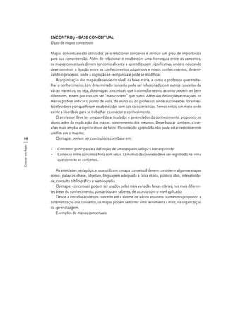 ENCONTRO 7 – BASE CONCEITUAL
O uso de mapas conceituais

Crescer em Rede

88

Mapas conceituais são utilizados para relacionar conceitos e atribuir um grau de importância
para sua compreensão. Além de relacionar e estabelecer uma hierarquia entre os conceitos,
os mapas conceituais devem ter como alicerce a aprendizagem significativa, onde o educando
deve construir a ligação entre os conhecimentos adquiridos e novos conhecimentos, dinamizando o processo, onde a cognição se reorganiza e pode se modificar.
A organização dos mapas depende do nível, da faixa etária, e como o professor quer trabalhar o conhecimento. Um determinado conceito pode ser relacionado com outros conceitos de
várias maneiras, ou seja, dois mapas conceituais que tratam do mesmo assunto podem ser bem
diferentes, e nem por isso um ser “mais correto” que outro. Além das definições e relações, os
mapas podem indicar o ponto de vista, do aluno ou do professor, onde as conexões foram estabelecidas e por que foram estabelecidas com tais características. Temos então um meio onde
existe a liberdade para se trabalhar e conectar o conhecimento.
O professor deve ter um papel de articulador e gerenciador do conhecimento, propondo ao
aluno, além da explicação dos mapas, o incremento dos mesmos. Deve buscar também, conexões mais amplas e significativas de fatos. O conteúdo aprendido não pode estar restrito e com
um fim em si mesmo.
Os mapas podem ser construídos com base em:
•	 Conceitos principais e a definição de uma sequência lógica hierarquizada;
•	 Conexão entre conceitos feita com setas. O motivo da conexão deve ser registrado na linha
que conecta os conceitos.
As atividades pedagógicas que utilizam o mapa conceitual devem considerar algumas etapas
como: palavras-chave, objetivo, linguagem adequada à faixa etária, público alvo, interatividade, consulta bibliográfica e webliografia.
Os mapas conceituais podem ser usados pelas mais variadas faixas etárias, nas mais diferentes áreas do conhecimento, pois articulam saberes, de acordo com o nível aplicado.
Desde a introdução de um conceito até a síntese de vários assuntos ou mesmo propondo a
sistematização dos conceitos, os mapas podem se tornar uma ferramenta a mais, na organização
da aprendizagem.
Exemplos de mapas conceituais

 
