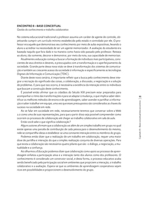 ENCONTRO 8 – BASE CONCEITUAL
Gestão do conhecimento e trabalho colaborativo

93
Capítulo VI - Base conceitual dos encontros

No sistema educacional tradicional o professor assumia um caráter de agente de controle, objetivando cumprir um currículo mínimo estabelecido pelo estado e controlado por ele. O professor era aquele que demonstrava seu conhecimento por meio de aulas expositivas, levando o
aluno a acreditar na necessidade de ser um agente memorizador. A avaliação do estudante era
baseada naquilo que fora dado e na maneira como havia sido passado pelo professor. Restava
ao aluno, tão somente, decorar e demonstrar, por meio da nota, sua capacidade de memorizar.
Atualmente a educação começa a buscar a formação de indivíduos mais participativos, conscientes de seus direitos e deveres, e preocupados com a transformação e o aperfeiçoamento da
sociedade. Grande parte dessa nova visão se deve à transformação dos sistemas de comunicação e também ao crescente acesso da sociedade à informação e especificamente as tecnologias
Digitais de Informação e Comunicação (TDIC).
Diante deste novo cenário, é importante refletir que a busca pelo conhecimento deve integrar a recriação do significado das coisas, a colaboração, a discussão, a negociação e a solução
de problemas. E para que isso ocorra, é necessária a existência da interação entre os indivíduos
que buscam a construção deste conhecimento.
É possível então afirmar que os cidadãos do Século XXI precisam estar preparados para
acompanhar o ritmo das transformações e para se adaptar à mudança, o que implica saber identificar os melhores métodos de ensino e de aprendizagem, saber acender e partilhar a informação e saber trabalhar em equipe, uma vez que esses pressupostos são considerados as chaves do
sucesso na sociedade em rede.
Ao se falar em sociedade em rede, necessariamente teremos que conversar sobre a Web
2.0 como uma de suas representações, para que a partir disso seja possível compreender como
ocorrem os processos de colaboração até chegar ao trabalho colaborativo em sala de aula.
Então você sabe o que significa colaboração?
Alguns autores afirmam que a colaboração vai além de um simples trabalho em grupo no qual
existe apenas uma parcela de contribuição de cada pessoa para o desenvolvimento do mesmo,
nele se compartilha ideias e estabelece-se uma constante interação entre os membros do grupo.
Podemos então dizer que a realização de um trabalho em colaboração, requer uma maior
dose de partilha e interação do que a simples realização conjunta de diversas operações. Para
que exista a colaboração são necessários quatro pilares que são: o diálogo, a negociação, a mutualidade e a confiança.
Ao olharmos a Educação podemos dizer que colaboração como apoio ao processo de aprendizagem enfatiza a participação ativa e a interação tanto dos alunos como dos professores. O
conhecimento é considerado um construtor social, e desta forma, o processo educativo acaba
sendo beneficiado pela participação social em ambientes que propiciem a interação, o trabalho
colaborativo e a avaliação. Espera-se que os ambientes de aprendizagem cooperativos sejam
ricos em possibilidades e proporcionem o desenvolvimento do grupo.

 