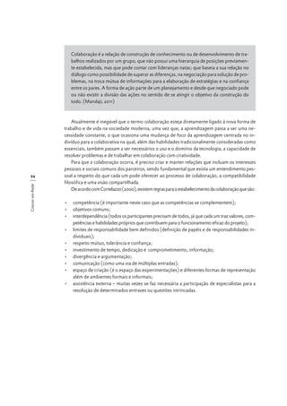 Colaboração é a relação de construção de conhecimento ou de desenvolvimento de trabalhos realizados por um grupo, que não possui uma hierarquia de posições previamente estabelecida, mas que pode contar com lideranças natas; que baseia a sua relação no
diálogo como possibilidade de superar as diferenças, na negociação para solução de problemas, na troca mútua de informações para a elaboração de estratégias e na confiança
entre os pares. A forma de ação parte de um planejamento e desde que negociado pode
ou não existir a divisão das ações no sentido de se atingir o objetivo da construção do
todo. (Mandaji, 2011)

Crescer em Rede

94

Atualmente é inegável que o termo colaboração esteja diretamente ligado à nova forma de
trabalho e de vida na sociedade moderna, uma vez que, a aprendizagem passa a ser uma necessidade constante, o que ocasiona uma mudança de foco da aprendizagem centrada no indivíduo para a colaborativa na qual, além das habilidades tradicionalmente consideradas como
essenciais, também passam a ser necessários o uso e o domínio da tecnologia, a capacidade de
resolver problemas e de trabalhar em colaboração com criatividade.
Para que a colaboração ocorra, é preciso criar e manter relações que incluam os interesses
pessoais e sociais comuns dos parceiros, sendo fundamental que exista um entendimento pessoal a respeito do que cada um pode oferecer ao processo de colaboração, a compatibilidade
filosófica e uma visão compartilhada.
De acordo com Cortelazzo (2000), existem regras para o estabelecimento da colaboração que são:
•	 competência (é importante neste caso que as competências se complementem);
•	 objetivos comuns;
•	 interdependência (todos os participantes precisam de todos, já que cada um traz valores, competências e habilidades próprios que contribuem para o funcionamento eficaz do projeto);
•	 limites de responsabilidade bem definidos (definição de papéis e de responsabilidades individuais);
•	 respeito mútuo, tolerância e confiança;
•	 investimento de tempo, dedicação e comprometimento; informação;
•	 divergência e argumentação;
•	 comunicação (como uma via de múltiplas entradas);
•	 espaço de criação (é o espaço das experimentações) e diferentes formas de representação
além de ambientes formais e informais;
•	 assistência externa – muitas vezes se faz necessária a participação de especialistas para a
resolução de determinados entraves ou questões intrincadas.

 